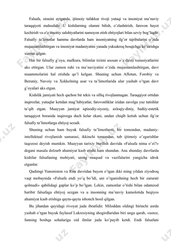 larga ehtiyoj sezadi. shuning uchun ham buyuk falsafiy ta’limotlarni, bir tomondan, madaniy-intellektual rivojlanish samarasi, ikkinchi tomondan, tub ijtimoiy o’zgarishlar taqozosi deyish mumkin. muayyan tarixiy burilish davrida «falsafa nima o’zi?» degani masala dolzarb ahamiyat kasb etishi ham shundan. ana shunday davrlarda kishilar falsafaning mohiyati, uning maqsad va vazifalarini yangicha idrok etganlar. qadimgi yunoniston va rim davridan buyon o’tgan ikki ming yildan ziyodroq vaqt mobaynida «falsafa endi yo’q bo’ldi, uni o’rganishning hech bir zarurati qolmadi» qabilidagi gaplar ko’p bo’lgan. lekin, zamonlar o’tishi bilan odamzod baribir falsafaga ehtiyoj sezgan va u insonning ma’naviy kamolotida beqiyos ahamiyat kasb etishiga qayta-qayta ishonch hosil qilgan. bu jihatdan quyidagi rivoyat juda ibratlidir. miloddan oldingi birinchi asrda yashab o’tgan buyuk faylasuf lukresiyning shogirdlaridan biri unga qarab, «ustoz, fanning boshqa sohalariga oid ilmlar juda ko’payib ketdi. endi falsafani o’rganishning hojati bormikan?» debdi. shunda ulug’ faylasuf bamaylixotir gap boshlab, «falsafani suqrot, aflotun, arastu kabi buyuk allomalar yaratgan. lekin, endilikda insoniyatning …