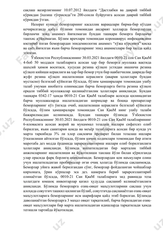 убликасининг 30.03.2021 йилдаги 0010-21 сонли санитария қоида ва меъёрларининг 2-боб 12 бандига асосан covid-19 инфекцияси билан касалланган беморлар ҳаракатини инобатга олган ҳолда ҳамда тиббий ходимлар орасида инфекциянинг тарқалишини олдини олиш мақсадида, бўлим 3 зонага: қизил зона-беморлар зонаси, яшил зона-тиббий ходимлар зонаси ҳамда сариқ зона қизил ва яшил зоналар орасидаги буфер зонага ажратилган. бўлимда шифо ўринларига мос равишда ўрин тўшаклар ва юмшоқ жиҳозлар етарли даражада ташкиллаштирилган. бўлимда фаолият юритаётган барча тиббий ходимлар ўзбекистон респубилкасининг соғлиқни сақлаш вазирлигининг 10.07.2012 йилдаги “дастлабки ва даврий тиббий кўрикдан ўказиш тўғрисида”ги 200-сонли буйруғига асосан даврий тиббий кўрикдан ўтган. назорат кунида беморларнинг касаллик варақалари бирма-бир кўздан кечирилганда қабул бўлими томонидан аксарият ҳолларда беморлардан бирламчи эпид анамнез йиғилмаган бундан ташқари беморга бирламчи ташхис қўйилмаган. бўлим врачлари томонидан коронавирус инфекциясини юқтириб олган беморлардан эпидемиологик анамнез “хўжа кўрсинга” қисқа ва саёз йиғилган яъни барча беморларнинг эпид анамнезлари бир хилда қайд этилган. ўзбекистон республикасининг 30.03.2021 йилдаги 0010-21 сон сан қвам 4-боб …