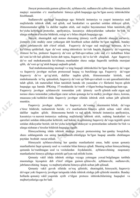 ya qilish uchun vakil olish; dalillar taqdim qilish; iltimosnoma berish va rad qilish, birinchi instansiya apellyatsiya, kassatsiya va nazorat instansiya sudining majlislarida ishtirok etish, sudning harakatlari va qarorlari ustidan shikoyatlar keltirish; sud hukmi va ajrimining fuqaroviy da’voga tegishli qismi ustidan shikoyatlar berish; ish bo‘yicha keltirilgan shikoyat va protestlardan xabardor bo‘lish va ularga nisbatan e’tirozlar bildirish huquqiga egadir. himoyachining ishda ishtirok etishiga jinoyat protsessining har qanday bosqichida, shaxs ushlanganida esa uning harakatlanish erkinligiga bo‘lgan huquqi amalda cheklangan paytdan boshlab ruxsat etiladi. himoyachi ayblanuvchining har qanday manfaatlarini emas, balki aynan qonuniy manfaatlarini faqat qonuniy usul va vositalar bilan himoya qiladi. shuning uchun himoyachining qonunda ko‘rsatilmagan usul va vositalardan foydalanishi, ayblanuvchining noqonuniy manfaatlarini himoya qilishga urinishi qat'iyan rad etilishi lozim. qonuniy vakil ishda ishtirok etishga voyaga yetmagan yoxud belgilangan tartibda muomalaga layoqatsiz deb e'tirof etilgan gumon qilinuvchi, ayblanuvchi, sudlanuvchi, jabrlanuvchining huquq va majburiyatlarini himoya qilish uchun jalb qilinadi. qonuniy vakil guvoh sifatida so‘roq …