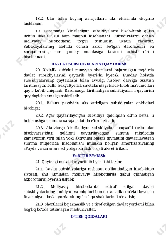 sidiyalarning qaytarilishi bilan avvalgi hisobot davriga tuzatish kiritilmaydi, balki buxgaltyerlik smetalaridagi hisob-kitob ma’lumotlari qayta ko‘rib chiqiladi. daromadga kiritiladigan subsidiyalarni qaytarish quyidagicha amalga oshiriladi: 20.1. balans passivida aks ettirilgan subsidiyalar qoldiqlari hisobiga; 20.2. agar qaytarilayotgan subsidiya qoldiqdan oshib ketsa, u holda oshgan summa xarajat sifatida e’tirof etiladi; 20.3. aktivlarga kiritiladigan subsidiyalar maqsadli tushumlar hisobvarag‘idagi qoldiqni qaytarilayotgan summa miqdorida kamaytirish yo‘li bilan yoki aktivning balans qiymatini qaytarilayotgan summa miqdorida hisoblanishi mumkin bo‘lgan amortizatsiyaning «foyda va zararlar» schyotiga kiritish orqali aks ettiriladi. yoritib byerish 21. quyidagi masalalar yoritilib byerilishi lozim: 21.1. davlat subsidiyalariga nisbatan qo‘llaniladigan hisob-kitob siyosati, shu jumladan moliyaviy hisobotlarda qabul qilinadigan axborotlarni byerish uslubi; 21.2. moliyaviy hisobotlarda e’tirof etilgan davlat subsidiyalarining mohiyati va miqdori hamda xo‘jalik sub’ekti bevosita foyda olgan davlat yordamining boshqa shakllarini ko‘rsatish; 21.3. shartlarni bajarmaslik va e’tirof etilgan davlat yordami bilan bog‘liq ko‘zda tutilmagan majburiyatlar. o‘tish qoidalari 22. xo‘jalik sub’ekti: 22.1. yoritib byerish talablariga amal qilishi; 22.2. o‘zining …