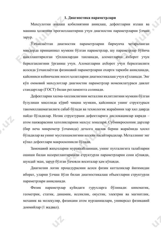 да) деталга ишлов бериш жараёнида ҳосил бўладилар ва унинг мустахкамлигини кескин пасайтирадилар. металлнинг энг кўпал дефектлари макроскопикли бўлади. замонавий жиҳозларни мураккабланиши, унинг пухталигига талабларни ошиши билан назоратлантиришли структурли параметрларни сони кўпаяди, шундай экан, зарур бўлган ўлчовли воситалар ҳам кўпаяди. диагнозни логик процедурасини асоси физик катталиклар йиғимидан иборат, уларни ўлчаш йўли билан диагностикалаш объектларни структурли параметрлари аниқланади. физик параметрлар қуйидаги гурухларга бўлинади: кинематик, геометрик, статик, динамик, иссиклик, окустик, электрик ва магнитлик, механик ва молекуляр, физикани атом нурланишлари, универсал физикавий доимийлар (1 жадвал). физик катталиклар сони чегараланган ва 200 дан ошмайди. объектларни диагностикалаш учун синовлаш техникани кенг номенклатураси кўлланади, шу ҳисобдан қаттиқликни ва материалларни эластик константини аниқлаш учун асбоблар, иқлим омиллари таъсирини ўрганиш, материалларни чўзишга ва сиқишга, эгишга, зарбага, қирқимга, бурилишга ва синовлаш учун машиналар. энг жиддий ва машиналарни техник диагностикалаш амалиётида кўпинча учрайдиган қуйидаги ўлчамларни турлари бўлади: электрометрия, виброокустика, дефектоскопия, структуроскопия, интроскопия, механик хусусиятларни, моддалар таркибини, катталикларни, кучларни, деформацияларни, босимларни, иссикликларни, …