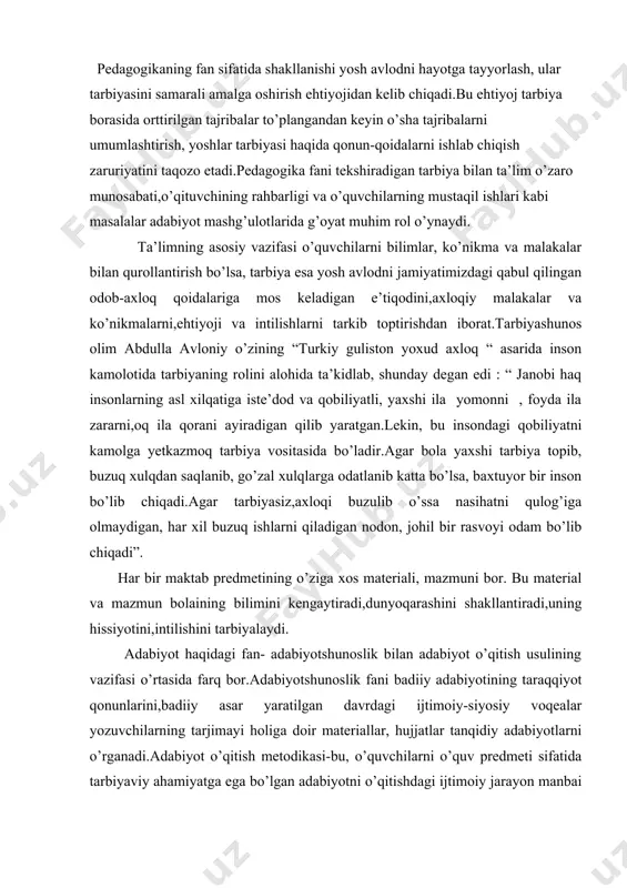 ,dunyoqarashini shakllantiradi,uning hissiyotini,intilishini tarbiyalaydi. adabiyot haqidagi fan- adabiyotshunoslik bilan adabiyot o’qitish usulining vazifasi o’rtasida farq bor.adabiyotshunoslik fani badiiy adabiyotining taraqqiyot qonunlarini,badiiy asar yaratilgan davrdagi ijtimoiy-siyosiy voqealar yozuvchilarning tarjimayi holiga doir materiallar, hujjatlar tanqidiy adabiyotlarni o’rganadi.adabiyot o’qitish metodikasi-bu, o’quvchilarni o’quv predmeti sifatida tarbiyaviy ahamiyatga ega bo’lgan adabiyotni o’qitishdagi ijtimoiy jarayon manbai bo’lgan va unga to’g’ri rahbar qilish maqsadida bu jarayonnnig qonuniyatlarini ochishni o’z oldiga vazifa qilib qo’ygan xususiy pedagogik fandir. adabiyotshunoslikning o’rganish sohasi predmeti badiiy adabiyot ekan, adabiyotshunoslik badiiy adabiyotning rivojlanish qonuniyatlari,ijtimoy aloqalarini har jihatdan o’rganadi.adabiyotshunoslikning predmeti bo’lmish badiiy adabiyotga taalluqli ilmiy muammolar ko’lami juda keng.ularning bir qismi umumestetik muammolar sirasiga kirsa, boshqa bir qismi sof adabiyotshunoslik muammolari sanaladi.badiiy obraz va obrazlilik, badiiy obraz va reallik munosabatlari, dunyoqarash va badiiy ijod jarayoni xususiyatlari,badiiy asarni qabul qilish jarayoni xususiyatlari kabi qator muammolar umumestetik xarakterga ega.badiiy adabiyotning mohiyati uning rivojlanish omillari va qonuniyatlari, badiiy asar tabiyati,uning tuzulishi, badiiy til xususiyatlari, adabiy tur va …