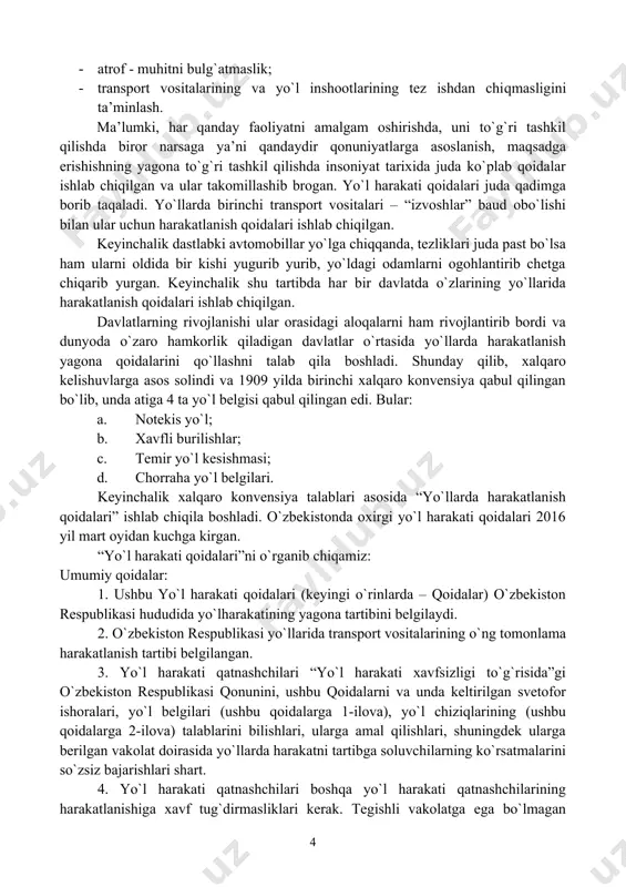 rtibda har bir davlatda o`zlarining yo`llarida harakatlanish qoidalari ishlab chiqilgan. davlatlarning rivojlanishi ular orasidagi aloqalarni ham rivojlantirib bordi va dunyoda o`zaro hamkorlik qiladigan davlatlar o`rtasida yo`llarda harakatlanish yagona qoidalarini qo`llashni talab qila boshladi. shunday qilib, xalqaro kelishuvlarga asos solindi va 1909 yilda birinchi xalqaro konvensiya qabul qilingan bo`lib, unda atiga 4 ta yo`l belgisi qabul qilingan edi. bular: a. notekis yo`l; b. xavfli burilishlar; c. temir yo`l kesishmasi; d. chorraha yo`l belgilari. keyinchalik xalqaro konvensiya talablari asosida “yo`llarda harakatlanish qoidalari” ishlab chiqila boshladi. o`zbekistonda oxirgi yo`l harakati qoidalari 2016 yil mart oyidan kuchga kirgan. “yo`l harakati qoidalari”ni o`rganib chiqamiz: umumiy qoidalar: 1. ushbu yo`l harakati qoidalari (keyingi o`rinlarda – qoidalar) o`zbekiston respublikasi hududida yo`lharakatining yagona tartibini belgilaydi. 2. o`zbekiston respublikasi yo`llarida transport vositalarining o`ng tomonlama harakatlanish tartibi belgilangan. 3. yo`l harakati qatnashchilari “yo`l harakati xavfsizligi to`g`risida”gi o`zbekiston respublikasi qonunini, ushbu qoidalarni va unda keltirilgan svetofor ishoralari, yo`l belgilari (ushbu qoidalarga …