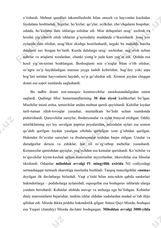 yyorlashar, tikuvchilar esa liboslar tikishardi. odamlar miloddan avvalgi iv mingyillik oxirida nil vodiysidagi sermashaqqat turmush sharoitiga moslasha boshladi. tarqoq manzilgohlar «noma» deyilgan ilk davlatlarga birlashdi. vaqt o’tishi bilan asta-sekin qabila sardorlari hukmdorlarga – podsholarga aylanishdi, oqsoqollar esa boshqaruv ishlarida ularga yordam berishardi. kohinlar alohida mavqe va nufuzga ega bo’lishgan. kohinlar diniy marosimlarni bajarishar, muhim ishlar oldidan xudolardan madad so’rab iltijo qilishar edi. misrda ikkita podsho hukmdorlik qilgan: bittasi quyi misrda, boshqasi esa yuqori (janubiy) misrda davlatni boshqargan. miloddan avvalgi 3000-yilda ikkala davlat o’rtasida boshlangan urushda yuqori misr hukmdori menes g’alaba qozondi. menes birlashgan mamlakatning birinchi hukmdori, ya’ni fir’avn bo’ldi. yagona va birlashgan davlat uchun yangi poytaxt bo’lmish memfis shahri bunyod etildi. olimlar misr tarixini uch davrga ajratishgan: qadimgi, o’rta va yangi podsholik. vaqt o’tishi bilan «noma»lar hukmdorlari o’z molmulkini ko’paytirib oldi, misr tag’in mustaqil davlatlarga aylangan alohida misr podsholigi «noma»larga parchalanib ketdi. 200 yildan so’ngra mamlakatning qayta birlashuvi ro’y berdi, …