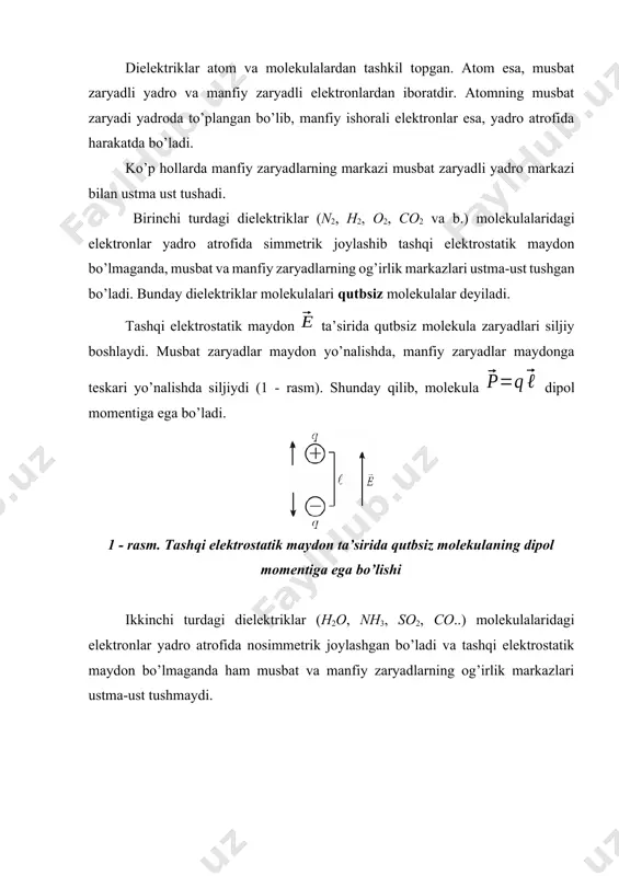 ekulalari qutbsiz molekulalar deyiladi. tashqi elektrostatik maydon ta’sirida qutbsiz molekula zaryadlari siljiy boshlaydi. musbat zaryadlar maydon yo’nalishda, manfiy zaryadlar maydonga teskari yo’nalishda siljiydi (1 - rasm). shunday qilib, molekula dipol momentiga ega bo’ladi. 1 - rasm. tashqi elektrostatik maydon ta’sirida qutbsiz molekulaning dipol momentiga ega bo’lishi ikkinchi turdagi dielektriklar (h2o, nh3, so2, co..) molekulalaridagi elektronlar yadro atrofida nosimmetrik joylashgan bo’ladi va tashqi elektrostatik maydon bo’lmaganda ham musbat va manfiy zaryadlarning og’irlik markazlari ustma-ust tushmaydi. 2 - rasm. qutbli molekula dipoli bunday dielektrik molekulalari tashqi maydonsiz ham dipol momentiga ega bo’lib, ular qutbli molekulalar deb ataladi (2 - rasm). tashqi elektrostatik maydon bo’lmaganda molekulalarning tartibsiz harakati tufayli dielektrik bo’yicha molekulalarning umumiy dipol momentlari nolga teng bo’ladi. agar bunday dielektrik tashqi elektrostatik maydonga qo’yilsa, maydon kuchlari dipollarni maydon yo’nalishiga qarab burishga harakat qiladi va noldan farqli umumiy dipol momenti paydo bo’ladi. shunday qilib, tashqi elektrostatik maydon ta’sirida ikkala turdagi dielektrikda ham noldan …