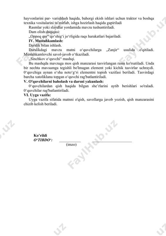 ekinlar haqida ma’lumot beriladi. qish faslida uy hayvonlarini par- varishlash haqida, bahorgi ekish ishlari uchun traktor va boshqa texnika vositalarini ta’mirlab, ishga hozirlash haqida gapiriladi rasmlar yoki slaydlar yordamida mavzu tushuntiriladi. dam olish daqiqasi: „oppoq qor“ qo‘shig‘i jo‘rligida raqs harakatlari bajariladi. iv. mustahkamlash: darslik bilan ishlash. darslikdagi mavzu matni o‘quvchilarga „zanjir“ usulida o'qitiladi. mustahkamlovchi savol-javob o‘tkaziladi. „sinchkov o‘quvchi“ mashqi. bu mashqda mavzuga mos qish manzarasi tasvirlangan rasm ko'rsatiladi. unda bir nechta mavsumga tegishli bo'lmagan element yoki kichik tasvirlar uchraydi. 0‘quvchiga aynan o‘sha noto‘g‘ri elementni topish vazifasi beriladi. tasvirdagi barcha xatoliklanu topgan o‘quvchi rag'batlantiriladi. v. o'quvchilarni baholash va darsni yakunlash: 0‘quvchilardan qish haqida bilgan she’rlarini aytib berishlari so'raladi. 0‘quvchilar rag'batlantiriladi. vi. uyga vazifa: uyga vazifa sifatida matnni o'qish, savollarga javob yozish, qish manzarasini chizib kelish beriladi. ko’rildi o‘tibdo‘: ___________ ____________________ (imzo)