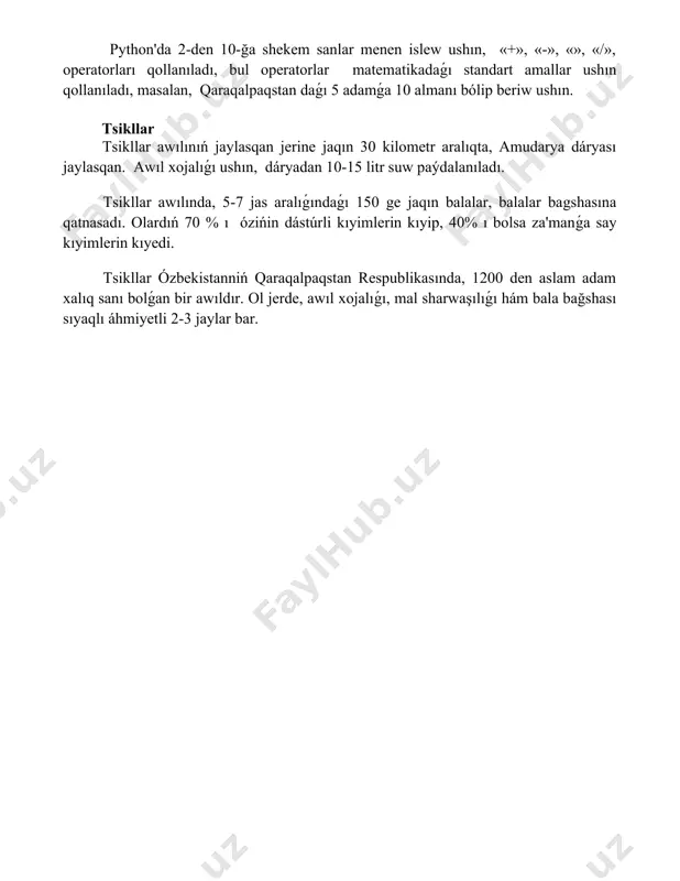 em sanlar menen islew ushın, «+», «-», «», «/», operatorları qollanıladı, bul operatorlar matematikadaǵı standart amallar ushın qollanıladı, masalan, qaraqalpaqstan daǵı 5 adamǵa 10 almanı bólip beriw ushın. tsikllar tsikllar awılınıń jaylasqan jerine jaqın 30 kilometr aralıqta, amudarya dáryası jaylasqan. awıl xojalıǵı ushın, dáryadan 10-15 litr suw paýdalanıladı. tsikllar awılında, 5-7 jas aralıǵındaǵı 150 ge jaqın balalar, balalar bagshasına qatnasadı. olardıń 70 % ı ózińin dástúrli kıyimlerin kıyip, 40% ı bolsa za'manǵa say kıyimlerin kıyedi. tsikllar ózbekistanniń qaraqalpaqstan respublikasında, 1200 den aslam adam xalıq sanı bolǵan bir awıldır. ol jerde, awıl xojalıǵı, mal sharwaşılıǵı hám bala bağshası sıyaqlı áhmiyetli 2-3 jaylar bar. 📌қорытынды python тилиниң тийкарындарына үйрениўде биз программалаўдың негизги принциплерин үйрендик ҳәм python-да программа жазыўдың асылларын үйрендик. бул билимлер келешекте тараўды тереңирек үйрениў ушын пайдалы болады. 📚әдебиеттер тізімі 1. python тилиниң тийкарылары: оқыў-қураллар. 2. python программалаў тилиниң баслапқы тәлимлери. 3. pythonда программалаў: практикалық жетекши. 4. python тилиниң синтаксиси ҳәм …