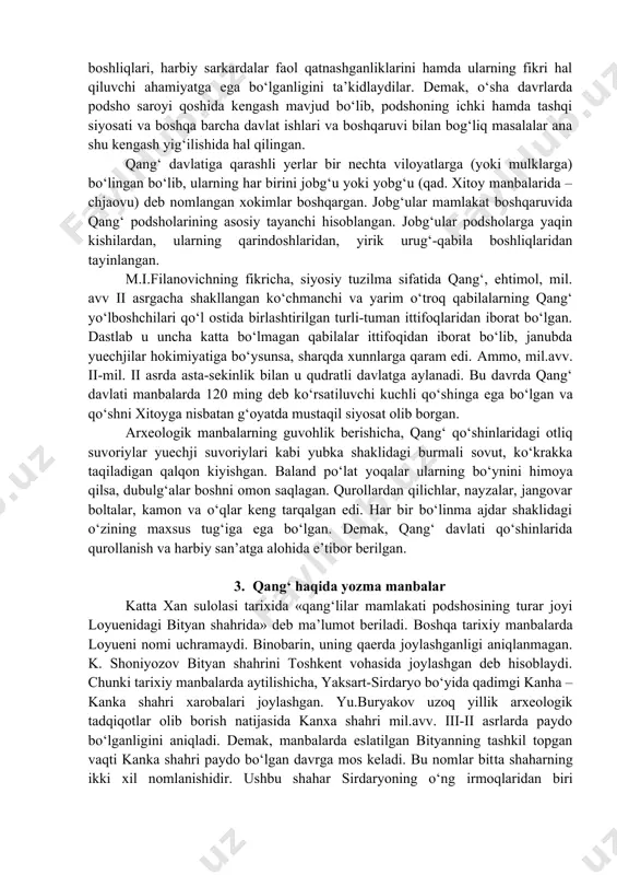 25 yy) qang‘ podshosi o‘z oqsoqollari bilan maslahatlashib ish tutganligi haqida ma’lumot beriladi. bundan xulosa chiqargan tadqiqotchilar o‘sha davrda tashkil topgan qang‘ davlatida kengash muhim rol o‘ynaganligini, davlat kengashida qabila boshliqlari, harbiy sarkardalar faol qatnashganliklarini hamda ularning fikri hal qiluvchi ahamiyatga ega bo‘lganligini ta’kidlaydilar. demak, o‘sha davrlarda podsho saroyi qoshida kengash mavjud bo‘lib, podshoning ichki hamda tashqi siyosati va boshqa barcha davlat ishlari va boshqaruvi bilan bog‘liq masalalar ana shu kengash yig‘ilishida hal qilingan. qang‘ davlatiga qarashli yerlar bir nechta viloyatlarga (yoki mulklarga) bo‘lingan bo‘lib, ularning har birini jobg‘u yoki yobg‘u (qad. xitoy manbalarida – chjaovu) deb nomlangan xokimlar boshqargan. jobg‘ular mamlakat boshqaruvida qang‘ podsholarining asosiy tayanchi hisoblangan. jobg‘ular podsholarga yaqin kishilardan, ularning qarindoshlaridan, yirik urug‘-qabila boshliqlaridan tayinlangan. m.i.filanovichning fikricha, siyosiy tuzilma sifatida qang‘, ehtimol, mil. avv ii asrgacha shakllangan ko‘chmanchi va yarim o‘troq qabilalarning qang‘ yo‘lboshchilari qo‘l ostida birlashtirilgan turli-tuman ittifoqlaridan iborat bo‘lgan. dastlab u uncha katta bo‘lmagan qabilalar …