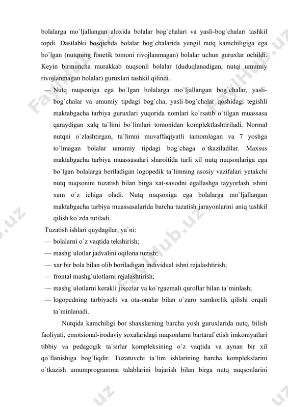 uqsoniga ega bolalarga mo`ljallangan maktabgacha tarbiya muassasalarida barcha tuzatish jarayonlarini aniq tashkil qilish ko`zda tutiladi. tuzatish ishlari quydagilar, ya`ni: · bolalarni o`z vaqtida tekshirish; · mashg`ulotlar jadvalini oqilona tuzish; · xar bir bola bilan olib boriladigan individual ishni rejalashtirish; · frontal mashg`ulotlarni rejalashtirish; · mashg`ulotlarni kerakli jixozlar va ko`rgazmali qurollar bilan ta`minlash; · logopedning tarbiyachi va ota-onalar bilan o`zaro xamkorlik qilishi orqali ta`minlanadi. nutqida kamchiligi bor shaxslarning barcha yosh guruxlarida nutq, bilish faoliyati, emotsional-irodaviy soxalaridagi nuqsonlarni bartaraf etish imkoniyatlari tibbiy va pedagogik ta`sirlar kompleksining o`z vaqtida va aynan bir xil qo`llanishiga bog`liqdir. tuzatuvchi ta`lim ishlarining barcha komplekslarini o`tkazish umumprogramma talablarini bajarish bilan birga nutq nuqsonlarini tuzatish bo`yicha maxsus mashg`ulotlarni qo`shib olib borishni talab qiladi. nutq nuqsoniga ega bo`lgan maktabgacha tarbiya yoshidagi bolalar guruxlari uchun oddiy kun tartibidan farq qiladigan, maxsus kun tartibi ishlab chiqilgan. jumladan unda logoped tomonidan o`tkaziladigan umumiy, guruxlardagi va yakka tartibdagi mashg`ulotlar ko`zda tutilgan. shu bilan birga …
