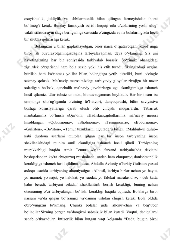 ug‘ilgan kunlarini bir xil mehr bilan ulami teng ko‘rgan holda o‘tkazishga harakat qiling. birini ikkinchisidan kam ko‘rmasligingiz lozim. bolalaringizning tug‘ilgan kunlarini oilaviy, sodda o‘tkazishga o‘rgating. farzandlaringizning tug‘ilgan kunida oila a’zolaringizning ishdan yoki o‘qishdan vaqtliroq kelishlariga odatlantiring. oldindan kelishib, farzandingizni tug‘ilgan kuni bilan tabriklash uchun unga yoqadigan eng kerakli biron-bir sovg‘a xarid qiling. yoki o‘zi anchadan beri olib bering, deb yurgan narsasini olib bering. dasturxonga yaxshi ko‘radigan taomi, shirinliklari va mevalarini tayyorlang. shu kuni tug‘ilgan kuni nishonlanayotgan bolangizni kundalik ishlardan ozod qiling. qolgan farzandlaringiz barcha yumushlarda sizga yordam bersin. oila a’zolarining hammasining tug‘ilgan kunlarini shunday o‘tkazishga ko‘nikma hosil qilgan farzandalaringiz keyinchalik tug‘ilgan kunlami o‘zlari mustaqil ravishda o‘tkazadigan bo‘ladilar. bir-birlariga nisbatan mehr-oqibatli bo‘ladilar. bolachaqali bo‘lganlarida bir-birlarini yo‘qlaydigan, bir-birlariga yordam beradigan bo‘ladilar. bolani yoshligidan mehnatga o‘rgatib boring. inson birdaniga mehnatkash bo‘lib qolmaydi. siz buyurib ketgan ishlaringizni bolalaringiz baholu qudrat bajarib qo‘yishibdi-mi, chala yoki kamchiligi bo‘isa ham, eng awalo, o‘z xursandchiligingizni bildiring, ma’qul usullar …