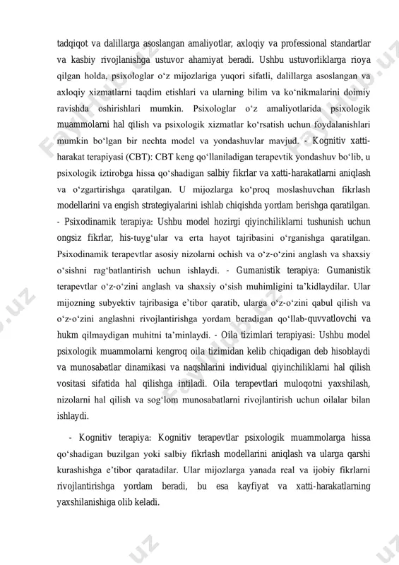 azorat va maslahat olish kabi faoliyat bilan shug‘ullanishlari tavsiya etiladi. kasbiy rivojlanishga ustuvor ahamiyat berish psixologlarning doimiy ravishda o‘z bilimlarini kengaytirishlari, malakalarini oshirishlari va sohadagi so‘nggi ishlanmalardan xabardor bo‘lishlarini ta’minlaydi. umuman olganda, psixolog faoliyati modellari baholash va diagnostika, davolashni rejalashtirish va aralashuv, tadqiqot va dalillarga asoslangan amaliyotlar, axloqiy va professional standartlar va kasbiy rivojlanishga ustuvor ahamiyat beradi. ushbu ustuvorliklarga rioya qilgan holda, psixologlar o‘z mijozlariga yuqori sifatli, dalillarga asoslangan va axloqiy xizmatlarni taqdim etishlari va ularning bilim va ko‘nikmalarini doimiy ravishda oshirishlari mumkin. psixologlar o‘z amaliyotlarida psixologik muammolarni hal qilish va psixologik xizmatlar ko‘rsatish uchun foydalanishlari mumkin bo‘lgan bir nechta model va yondashuvlar mavjud. - kognitiv xatti- harakat terapiyasi (cbt): cbt keng qo‘llaniladigan terapevtik yondashuv bo‘lib, u psixologik iztirobga hissa qo‘shadigan salbiy fikrlar va xatti-harakatlarni aniqlash va o‘zgartirishga qaratilgan. u mijozlarga ko‘proq moslashuvchan fikrlash modellarini va engish strategiyalarini ishlab chiqishda yordam berishga qaratilgan. - psixodinamik terapiya: ushbu model hozirgi qiyinchiliklarni …