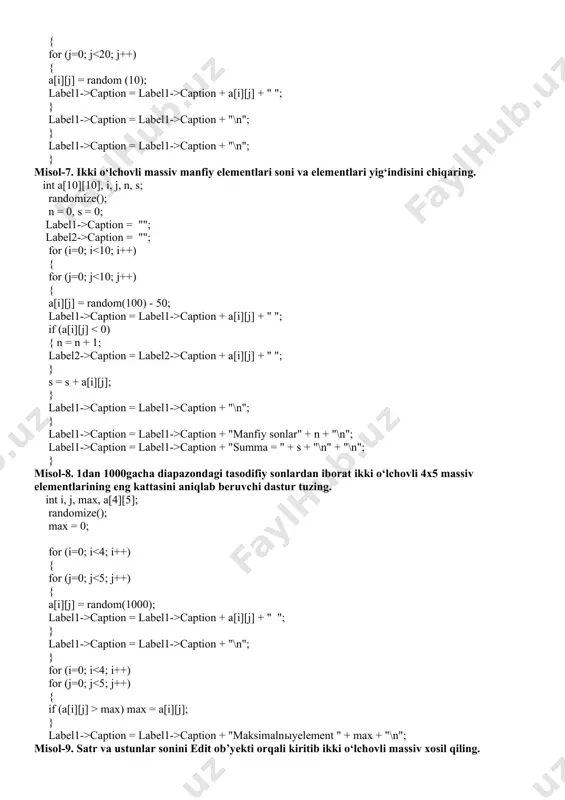 ; label2->caption = ""; for (i=0; i caption = label1->caption + a[i][j] + " "; if (a[i][j] caption = label2->caption + a[i][j] + " "; } s = s + a[i][j]; } label1->caption = label1->caption + "\n"; } label1->caption = label1->caption + "manfiy sonlar" + n + "\n"; label1->caption = label1->caption + "summa = " + s + "\n" + "\n"; } misol-8. 1dan 1000gacha diapazondagi tasodifiy sonlardan iborat ikki o‘lchovli 4x5 massiv elementlarining eng kattasini aniqlab beruvchi dastur tuzing. int i, j, max, a[4][5]; randomize(); max = 0; for (i=0; i caption = label1->caption + a[i][j] + " "; } label1->caption = label1->caption + "\n"; } for (i=0; i max) max = a[i][j]; } label1->caption = label1->caption + "maksimalnыyelement " + max + "\n"; misol-9. satr va ustunlar sonini edit ob’yekti orqali kiritib ikki o‘lchovli massiv xosil qiling. int n = strtoint(edit1->text); //satrlar soni if (n > 30) return; …