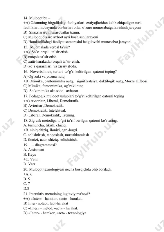 zaki va yozma nutq. +b) mimika, pantomimika nutq, signifikatsiya, daktilogik nutq, morze alifbosi c) mimika, fantomimika, og’zaki nutq. d) so’z mimika aks sado axborot. 17. pedagogik muloqot uslublari to’g’ri keltirilgan qatorni toping +a) avtoritar, liberal, demokratik. b) avtoritar ,demokratik. c) demokratik, intelektual. d) liberal, demokratik, trening. 18. zig-zak metodiga to’gri ta’rif berilgan qatorni ko’rsating. a. tushuncha, tikish, chiziq. +b. siniq chiziq, ilonizi, egri-bugri. c. solishtirish, taqqoslash, mustahkamlash. d. ilonizi, uzun chiziq, solishtirish. 19. …. diagrammasi? a. assisment b. keys +c. venn d. varr 20. muloqot texnologiyasi necha bosqichda olib boriladi. +a. 6 b. 5 c. 7 d.8 21. interaktiv metodning lug‘aviy ma'nosi? +a) «inter» - hamkor, «act» - harakat. b) inter- nofaol, faol-harakat c) «inter» - metod, «act» - harakat. d) «inter» - hamkor, «act» - texnologiya. 22. “ta'lim tеxnologiyasi” nazariyasining shakllanish bosqichlari necha bosqichdan iborat . +a) 3-bosqich b) 2-bosqich c) 5-bosqich d) 4-bosqich 23. o’qituvchining innovatsion faoliyati qaysi …