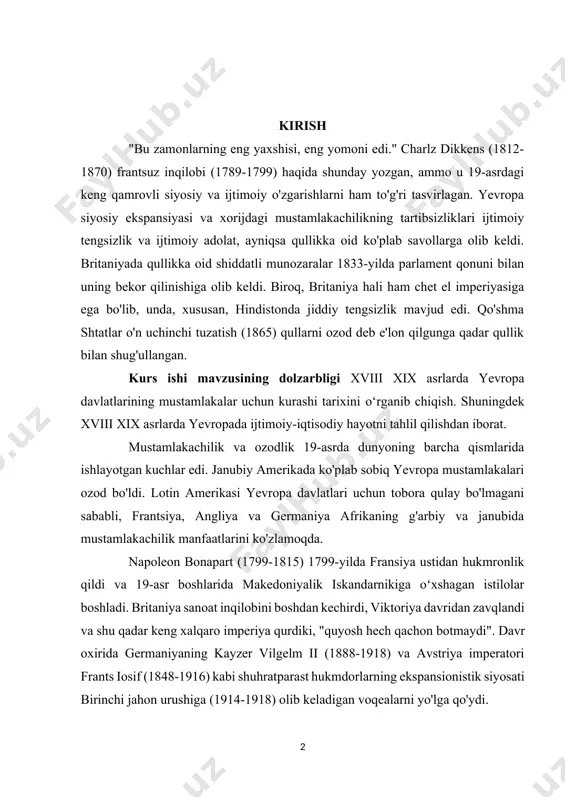 yevropa mustamlakalari ozod bo'ldi. lotin amerikasi yevropa davlatlari uchun tobora qulay bo'lmagani sababli, frantsiya, angliya va germaniya afrikaning g'arbiy va janubida mustamlakachilik manfaatlarini ko'zlamoqda. napoleon bonapart (1799-1815) 1799-yilda fransiya ustidan hukmronlik qildi va 19-asr boshlarida makedoniyalik iskandarnikiga oʻxshagan istilolar boshladi. britaniya sanoat inqilobini boshdan kechirdi, viktoriya davridan zavqlandi va shu qadar keng xalqaro imperiya qurdiki, "quyosh hech qachon botmaydi". davr oxirida germaniyaning kayzer vilgelm ii (1888-1918) va avstriya imperatori frants iosif (1848-1916) kabi shuhratparast hukmdorlarning ekspansionistik siyosati birinchi jahon urushiga (1914-1918) olib keladigan voqealarni yo'lga qo'ydi. kurs ishining maqsadi: mavzuni tarixiy jihatdan ochib berish va uni bugungi kundagi ahamiyatini ilmiy jihatdan yoritishdan iborat. shuningdek olingan bilimlarni tizimlashtirilgan tartibda mustahkamlashdan ham iborat. yevropadagi quldorlik uchun kurashni tarxiy jihatdan asoslab berish ishning maqsadiga asoslanib, quyidagi vazifalarni aniqlash mumkin: · xviii xix asrlarda yevropa davlatlari · xviii xix asrlarda yevropa davlatlarining mustamlakalar uchun kurashi. · xviii xix asrlarda yevropa davlatlarining mustamlakalari hayot tarzi. …