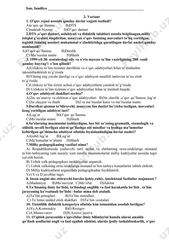 nadi. s)ta’lim-tarbiya ob’ekti. d) ta’lim-tarbiya tizimi. 17.ta’lim jarayoning metodologik asosi kaysi qatorda to’g’ri ko’rsatilgan? a) bilish nazariyasi b) bilmaslikdan bilishga s)notugri bilishdan tugri bilishga d) sezgilar orkali bilish 18.motiv nima? a) darsga yangilik olib kirish b) ukitishning texnik vositalaridan foydalanish s)kishini biror ish-xarakatni bajarishga undovchi da’vat, turtki. d) darsni noan’anaviy usulda olib borish 19 pedagogikaning asosiy kategoriyalari to’g’ri belgilangan qatorni ko’rsating? a) bilim, ilm, fan. b) ta’lim, tarbiya, ma’lumot, rivojlanish. s)ukish, mustakil ish, ma’lumot berish. d) pedagogika, metodika, fanlar. 20. maktab o’quv rejasi kim tamonidan ta’sis etiladi? a)davlat b) vazirlar mahkamasi c)xalq ta’lim vazirligi d)maktab drektori s 1 2 3 4 5 6 7 8 9 10 11 12 13 14 15 16 17 18 19 20 j b fanning nomi ___________________________________________________ yo’nalish_______________________________________ guruh _________ ism, familiya ____________________________________________________ 2- variant 1. o’quv rejasi asosida qanday davlat xujjati tuziladi? a)o`quv qo`llanma b)dts c)maktab nizomi d)o’quv dasturi 2.dts ,o’quv dasturi, uslubiyati va …
