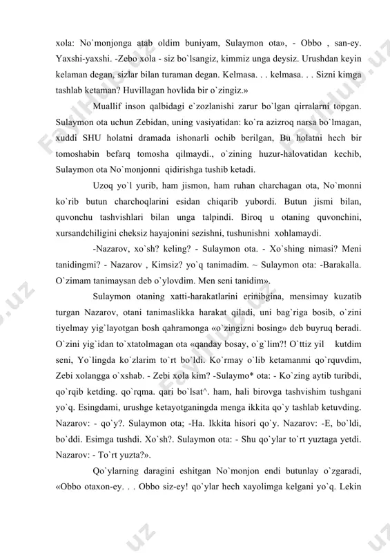 tiyelmay yig`layotgan bosh qahramonga «o`zingizni bosing» deb buyruq beradi. o`zini yig`idan to`xtatolmagan ota «qanday bosay, o`g`lim?! o`ttiz yil kutdim seni, yo`lingda ko`zlarim to`rt bo`ldi. ko`rmay o`lib ketamanmi qo`rquvdim, zebi xolangga o`xshab. - zebi xola kim? -sulaymo* ota: - ko`zing aytib turibdi, qo`rqib ketding. qo`rqma. qari bo`lsat^. ham, hali birovga tashvishim tushgani yo`q. esingdami, urushge ketayotganingda menga ikkita qo`y tashlab ketuvding. nazarov: - qo`y?. sulaymon ota; -ha. ikkita hisori qo`y. nazarov: -e, bo`ldi, bo`ddi. esimga tushdi. xo`sh?. sulaymon ota: - shu qo`ylar to`rt yuztaga yetdi. nazarov: - to`rt yuzta?». qo`ylarning daragini eshitgan no`monjon endi butunlay o`zgaradi, «obbo otaxon-ey. . . obbo siz-ey! qo`ylar hech xayolimga kelgani yo`q. lekin ana boraman, mana boraman bilan vaqt o`tib ketarkan, shuncha yil o`tib ketibdi. lekin baribir borardim. sizni bir ko`rib kelardim.» qo`ylarning to`rt yuztaga yetganligini eshitgan no`monjon otaga soxta iltifot qilishiga utadi. no`monjon: - ota! to`xtang!. sulaymon ota: - men senga ota emasman, o`sha o`ttiz …