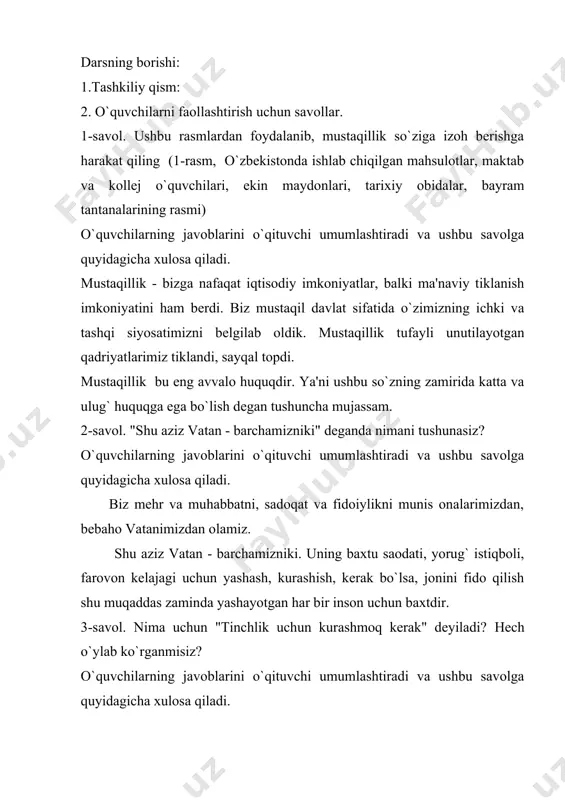 n qadriyatlarimiz tiklandi, sayqal topdi. mustaqillik bu eng avvalo huquqdir. ya'ni ushbu so`zning zamirida katta va ulug` huquqga ega bo`lish degan tushuncha mujassam. 2-savol. "shu aziz vatan - barchamizniki" deganda nimani tushunasiz? o`quvchilarning javoblarini o`qituvchi umumlashtiradi va ushbu savolga quyidagicha xulosa qiladi. biz mehr va muhabbatni, sadoqat va fidoiylikni munis onalarimizdan, bebaho vatanimizdan olamiz. shu aziz vatan - barchamizniki. uning baxtu saodati, yorug` istiqboli, farovon kelajagi uchun yashash, kurashish, kerak bo`lsa, jonini fido qilish shu muqaddas zaminda yashayotgan har bir inson uchun baxtdir. 3-savol. nima uchun "tinchlik uchun kurashmoq kerak" deyiladi? hech o`ylab ko`rganmisiz? o`quvchilarning javoblarini o`qituvchi umumlashtiradi va ushbu savolga quyidagicha xulosa qiladi. biz uchun, yurtimiz uchun tinchlik va osoyishtalik hamma narsadan qadrli, tinchlik uchun kurashish, bu hayotni o`zimiz himoya qilishimiz kerak. himoya degani - avvalo, ogoh bo`lish degani. hushyorlik ogoh bo`lib yashash - bu kundalik yoki bir oylik mavsumiy masala emas, balki, kundalik ish, kundalik harakat bo`lishi lozim. …