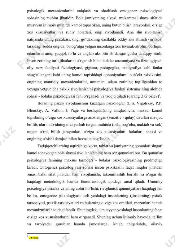d bo‘lib, ular individning o‘zi yashab turgan muhitda (oila, bog‘cha, maktab va xok) tutgan o‘rni, bilish jarayonlari, o‘ziga xos xususiyatlari, holatlari, shaxsi va ongining o‘sishi darajasi bilan bevosita bog‘liqdir. tadqiqotchilarning uqtirishiga ko‘ra, tabiat va jamiyatning qonunlari singari kamol topayotgan bola shaxsi rivojlanishining ham o‘z qonunlari bor. bu qonunlar psixologiya fanining maxsus tarmog‘i - bolalar psixologiyasining predmetiga kiradi. ontogenez psixologiyasi sohasi inson psixikasini faqat miqdor jihatdan эmas, balki sifat jihatdan ham rivojlanishi, takomillashib borishi va o‘zgarishi haqidagi metodologik hamda fenomenologik qoidaga amal qiladi. umumiy psixologiya psixika va uning zohir bo‘lishi, rivojlanish qonuniyatlari haqidagi fan bo‘lsa, ontogenez psixologiyasi turli yoshdagi insonlarning (jinslarning) psixik taraqqiyoti, psixik xususiyatlari va bularning o‘ziga xos omillari, mezonlari hamda mexanizmlari haqidagi fandir. shuningdek, u muayyan yoshdagi insonlarning faqat o‘ziga xos xususiyatlarini ham o‘rganadi. shuning uchun ijtimoiy hayotda, ta’lim va tarbiyada, guruhlar hamda jamoalarda, ishlab chiqarishda, oilaviy munosabatlarda ontogenez psixologiyasi alohida o‘rin tutadi. inson shaxsining tarkib topishi va bilish …