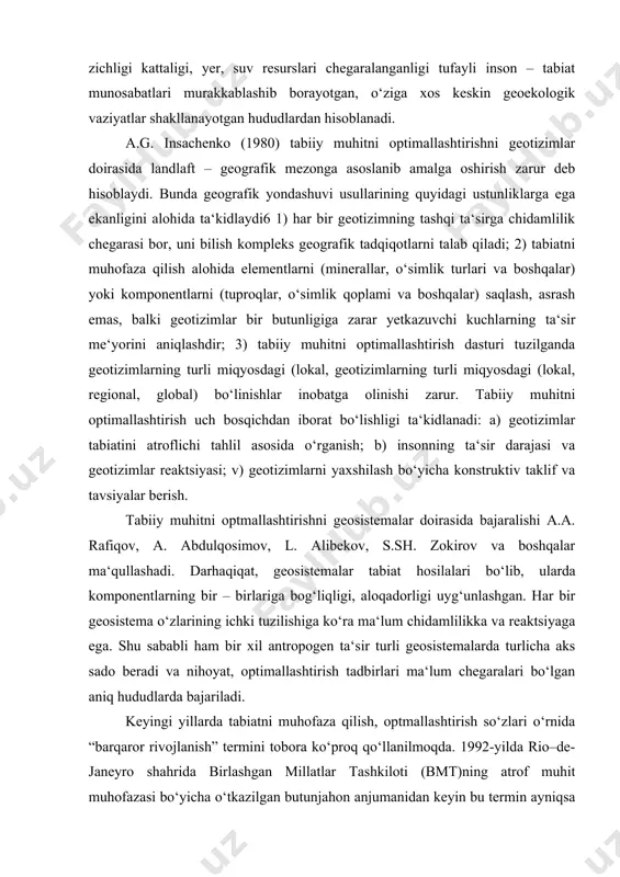 da so‘zlar tulicha ifodalangan bo‘lsa ham hammasida bitta umumiy ma’no bor, ya’ni optimallashtirish – tabiiy muhitni yaxshilashdir. atrof muhitga doir tadqiqotlarni i.p.geramisov (1985) konstruktiv geografik tadqiqotlardan deb hisoblaydi. buning sababi, - deb ko‘rsatadi u, tabiatni optimizatsiyalash negizida insoniyat kelajagini hal qiluvchi katta muammo, ya‘ni “jamiyat – tabiat” munosabatlar yotadi. a.p. gerasimov bu muammo ayniqsa aholi zich yashaydigan hududlarda keskinlashib borishligini qayta – qayta ta‘kidlab, atrof – muhitni optimallashtirishning ilmiy asoslari birinchi navbatda shu hududlar uchun ishlab chiqilishi zarur, - deb yozadi. o‘zbekistonning vohlari ham aholi zichligi kattaligi, yer, suv resurslari chegaralanganligi tufayli inson – tabiat munosabatlari murakkablashib borayotgan, o‘ziga xos keskin geoekologik vaziyatlar shakllanayotgan hududlardan hisoblanadi. a.g. insachenko (1980) tabiiy muhitni optimallashtirishni geotizimlar doirasida landlaft – geografik mezonga asoslanib amalga oshirish zarur deb hisoblaydi. bunda geografik yondashuvi usullarining quyidagi ustunliklarga ega ekanligini alohida ta‘kidlaydi6 1) har bir geotizimning tashqi ta‘sirga chidamlilik chegarasi bor, uni bilish kompleks geografik tadqiqotlarni talab qiladi; …
