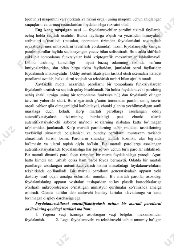kkauntlar va bank hisob raqamlariga kira olishga ega bo'lishga imkon beruvchi muhim ma'lumotlarni bildirishi mumkin. fishing – ijtimoiy injeneriyaning bir turi bo'lib, foydalanuvchilarning tarmoq xavfsizligi asoslarini bilmasligiga asoslangan. jumladan, ko'pchilik oddiy faktni bilishmaydi: servislar qayd yozuvingiz ma'lumotlari, parol va shu kabi ma'lumotlarni yuborishni so'rab hech qachon xat yubormaydi. parolli himoya va ularning zamonaviy turlari. parollar asosida autentifikatsiyalash. autentifikatsiyaning keng tarqalgan sxemalaridan biri oddiy autentifikatsiyalash bo’lib, u an’anaviy ko’p martali parollarni ishlatishi-ga asoslangan. tarmoqdagi foydalanuvchini oddiy autentifikatsiyalash muolajasini quyidagicha tasavvur etish mumkin. tarmoqdan foydalanishga uringan foydalanuvchi kompyuter klaviaturasida o’zining identifikatori va parolini teradi. bu ma’lumotlar autentifikatsiya serveriga ishlanish uchun tushadi. autentifikatsiya serverida saqlanayotgan foydalanuvchi identifikatori bo’yicha ma’lumotlar bazasidan mos yozuv topiladi, undan parolni topib foydalanuvchi kiritgan parol bilan taqqoslanadi. agar ular mos kelsa, autentifikatsiya muvaffaqiyatli o’tgan hisoblanadi va foydalanuvchi legal (qonuniy) maqomini va avtorizatsiya tizimi orqali uning maqomi uchun aniqlangan xuquqlarni va tarmoq resurslaridan foydalanishga ruxsatni oladi. eng keng tarqalgan usul …