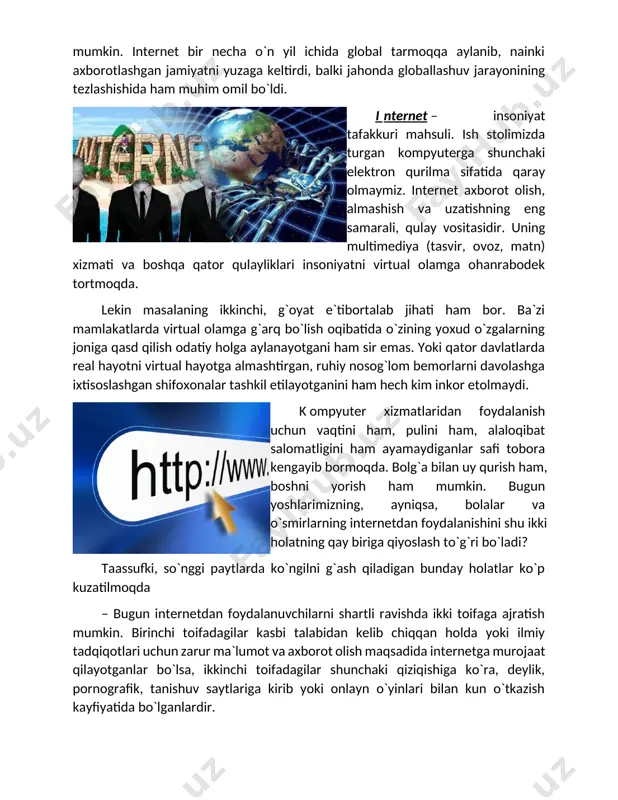 net – insoniyat tafakkuri mahsuli. ish stolimizda turgan kompyuterga shunchaki elektron qurilma sifatida qaray olmaymiz. internet axborot olish, almashish va uzatishning eng samarali, qulay vositasidir. uning multimediya (tasvir, ovoz, matn) xizmati va boshqa qator qulayliklari insoniyatni virtual olamga ohanrabodek tortmoqda. lekin masalaning ikkinchi, g`oyat e`tibortalab jihati ham bor. ba`zi mamlakatlarda virtual olamga g`arq bo`lish oqibatida o`zining yoxud o`zgalarning joniga qasd qilish odatiy holga aylanayotgani ham sir emas. yoki qator davlatlarda real hayotni virtual hayotga almashtirgan, ruhiy nosog`lom bemorlarni davolashga ixtisoslashgan shifoxonalar tashkil etilayotganini ham hech kim inkor etolmaydi. k ompyuter xizmatlaridan foydalanish uchun vaqtini ham, pulini ham, alaloqibat salomatligini ham ayamaydiganlar safi tobora kengayib bormoqda. bolg`a bilan uy qurish ham, boshni yorish ham mumkin. bugun yoshlarimizning, ayniqsa, bolalar va o`smirlarning internetdan foydalanishini shu ikki holatning qay biriga qiyoslash to`g`ri bo`ladi? taassufki, so`nggi paytlarda ko`ngilni g`ash qiladigan bunday holatlar ko`p kuzatilmoqda – bugun internetdan foydalanuvchilarni shartli ravishda ikki toifaga ajratish mumkin. …