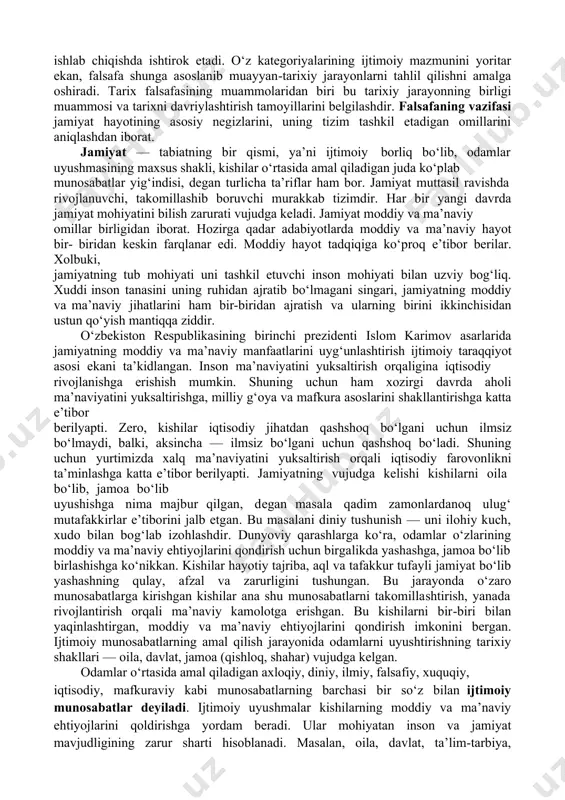ayyan-tarixiy jarayonlarni tahlil qilishni amalga oshiradi. tarix falsafasining muammolaridan biri bu tarixiy jarayonning birligi muammosi va tarixni davriylashtirish tamoyillarini belgilashdir. falsafaning vazifasi jamiyat hayotining asosiy negizlarini, uning tizim tashkil etadigan omillarini aniqlashdan iborat. jamiyat — tabiatning bir qismi, ya’ni ijtimoiy borliq bo‘lib, odamlar uyushmasining maxsus shakli, kishilar o‘rtasida amal qiladigan juda ko‘plab munosabatlar yig‘indisi, degan turlicha ta’riflar ham bor. jamiyat muttasil ravishda rivojlanuvchi, takomillashib boruvchi murakkab tizimdir. har bir yangi davrda jamiyat mohiyatini bilish zarurati vujudga keladi. jamiyat moddiy va ma’naviy omillar birligidan iborat. hozirga qadar adabiyotlarda moddiy va ma’naviy hayot bir- biridan keskin farqlanar edi. moddiy hayot tadqiqiga ko‘proq e’tibor berilar. xolbuki, jamiyatning tub mohiyati uni tashkil etuvchi inson mohiyati bilan uzviy bog‘liq. xuddi inson tanasini uning ruhidan ajratib bo‘lmagani singari, jamiyatning moddiy va ma’naviy jihatlarini ham bir-biridan ajratish va ularning birini ikkinchisidan ustun qo‘yish mantiqqa ziddir. o‘zbekiston respublikasining birinchi prezidenti islom karimov asarlarida jamiyatning moddiy va ma’naviy manfaatlarini …