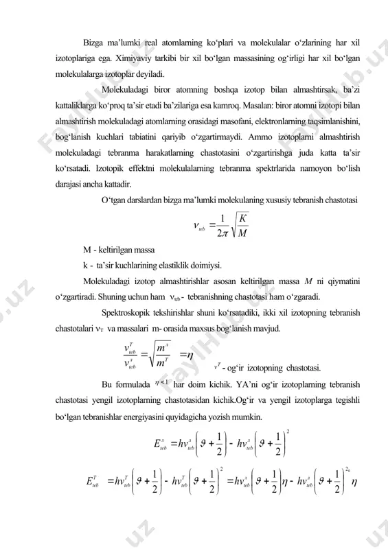 adi. quyidagi rasmda tebranish kvant sonining har xil qiymatlari uchun yengil va og‘ir izotoplarga tegishli bо‘lgan holatlar keltirilgan. keltirilgan formula va rasmdan xulosa qilish mumkinki, izotopik effekt tufayli tebranish holatlarining bо‘linishi yuzaga keladi 1- izotopik effekt nsl molekulasida kuzatilgan edi. bu molekulaning ikki xil izotopi mavjud nsl35 va nsl37. shu izotoplarning tebranma holatlari orasidagi chastotali farq 2 sm-1 ga teng. umuman izotopikni effekt tufayli tebranma holatlarning chastota jihatidan farqi 1- chidan massalar farqiga 2- chidan tebranish kvant sonining qiymatiga bog‘liq. aylanishning spektri temasidan bizga ma’lumki, dipol momentiga ega bо‘lmagan ikki atomli molekulalar yutilish infraqizil spektriga ega bо‘lmaydi. bunday molekulalarda izotopik almashtirish о‘tkazilsa infraqizil yutilish va chiqarish spektrini kuzatish mumkin, ya’ni izotop effekt tufayli tebranishning simmetriyasi о‘zgaradi. tebranishlarning assimetriyasi qancha katta bо‘lsa yutilish va chiqarish spektrlarining intensivligi ham shuncha katta bо‘ladi. adabiyotlar 1. м.а.еляшевич.атомная и молекулярная спектроскопий.м.1962 г. 2. г.герцсберг. спектри и строение двухатомних молекул.м.1949 г. 3. г.герцсберг. колебателние и врашателние …