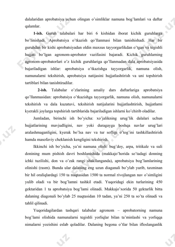 i tekshirish va dala kuzatuvi, tekshirish natijalarini hujjatlashtirish, hujjatlarni kyerakli joylarga topshirish tartiblarida bajariladigan ishlarni ko’chirib oladilar. jumladan, birinchi ish bo’yicha: xo’jalikning urug’lik dalalari uchun hujjatlarining mavjudligini, nav yoki duragayga boshqa navlar urug’lari aralashmaganligini, kyerak bo’lsa nav va tur sofligi o’tog’ini tashkillashtirish hamda masofaviy cheklanish kengligini tekshirish. ikkinchi ish bo’yicha, ya’ni namuna olish: bug’doy, arpa, tritikale va suli donining mum pishish davri boshlanishida (makkajo’horida so’tadagi donning ichki tuzilishi, don va o’zak rangi shakllanganda), aprobatsiya bog’lamlarining olinishi (rasm). bunda ular dalaning eng uzun diaganali bo’ylab yurib, taxminan bir hil oraliqlardagi 150 ta nuqtasidan 1500 ta normal rivojlangan nav o’simligini yulib oladi va bir bog’lamni tashkil etadi. yuqoridagi ekin turlarining 450 gektaridan 1 ta aprobatsiya bog’lami olinadi. makkajo’xorida 50 gektarlik bitta dalaning diagonali bo’ylab 25 nuqtasidan 10 tadan, ya’ni 250 ta so’ta olinadi va tahlil qilinadi. yuqoridagilardan tashqari talabalar agronom – aprobatorning namuna bog’lami olishida namunalarni tegishli yorliqlar bilan ta’minlashi va yorliqqa …