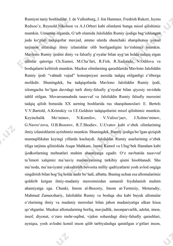 .xolmo‘minov, g.navro‘zova, o.b.bozorov, r.t.shodiev, u.uvatov kabi o‘zbek olimlarining ilmiy izlanishlarini aytishimiz mumkin. shuningdek, rumiy ijodiga bo‘lgan qiziqish mustaqillikdan keyingi yillarda kuchaydi. jaloliddin rumiy asarlarining o‘zbek tiliga tarjima qilinishida asqar mahkam, jamol kamol va ulug‘bek hamdam kabi ijodkorlarning mehnatlari muhim ahamiyatga egadir. o‘z navbatida tasavvuf ta’limoti xalqimiz ma’naviy madaniyatining tarkibiy qismi hisoblanadi. shu ma’noda, ma’naviyatni yuksaltirish bevosita milliy qadriyatlarni yosh avlod ongiga singdirish bilan bog‘liq holda sodir bo‘ladi, albatta. buning uchun esa allomalarimiz qoldirib ketgan ilmiy-madaniy merosimizdan samarali foydalanish muhim ahamiyatga ega. chunki, imom al-buxoriy, imom at-termiziy, moturudiy, mahmud zamaxshariy, jaloliddin rumiy va boshqa shu kabi buyuk allomalar o‘zlarining ilmiy va madaniy meroslari bilan jahon madaniyatiga ulkan hissa qo‘shganlar. mazkur allomalarning borliq, mavjudlik, insonparvarlik, adolat, imon, insof, diyonat, o‘zaro mehr-oqibat, vijdon sohasidagi diniy-falsafiy qarashlari, ayniqsa, yosh avlodni komil inson qilib tarbiyalashga qaratilgan o‘gitlari inson, jamiyat, davlat o‘rtasidagi munosabatlarning ma’naviy-axloqiy asoslari rivojida muhim ahamiyat kasb etgan. jumladan, ma’naviyaxloqiy taraqqiyotning g‘oyaviy asoslarini o‘rganishda …