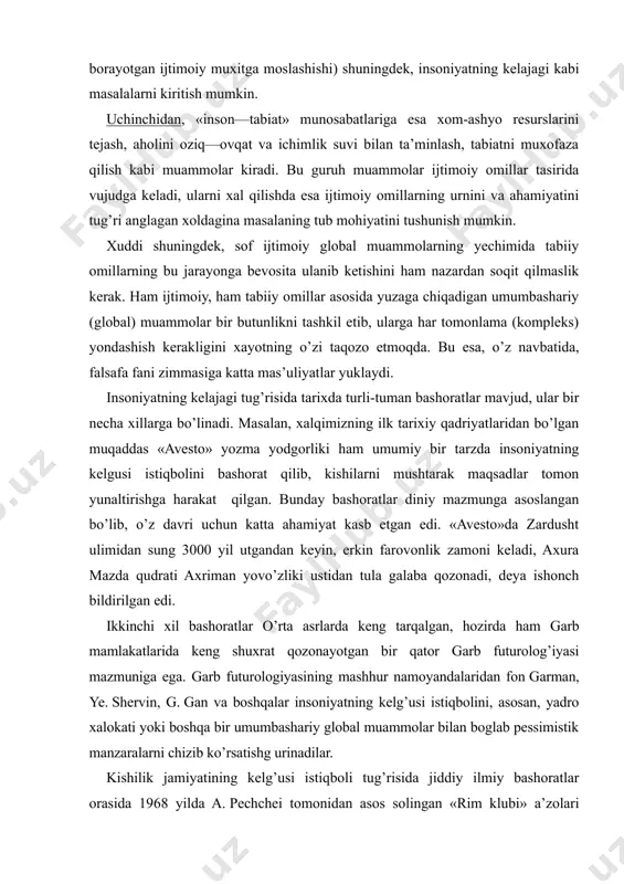 garman, ye. shervin, g. gan va boshqalar insoniyatning kelg’usi istiqbolini, asosan, yadro xalokati yoki boshqa bir umumbashariy global muammolar bilan boglab pessimistik manzaralarni chizib ko’rsatishg urinadilar. kishilik jamiyatining kelg’usi istiqboli tug’risida jiddiy ilmiy bashoratlar orasida 1968 yilda a. pechchei tomonidan asos solingan «rim klubi» a’zolari bo’lgan j. forrester, d. medouz, ya. tinbergan, a. ging va boshqalar tomonidan tayyorlangan hisobotlarning ilmiy ahamiyati nihoyatda katta. ularda insoniyatning kelgusi istiqbolini shubha ostida qoldirayotgan umumbashariy muammolar kulamining kengayib borishi, kishilar tomonidan tabiatga qilinayotgan zug’umning mudxish oqibatlari qanday bo’lishi tug’risida jiddiy muloxazalar yuritiladi. «rim klubi» a’zolari tomonidan qilingan bashoratlar ilmiy-falsafiy mazmunga ega bo’lib, unda asosan tajriba sinovidan utgan bilimlar va mantiq qonunlari va kategoriyalariga suyangan xolda insoniyatning kelajagi tug’risida muhim ilmiy xulosalar bayon qilingan. demak, insoniyat taraqqiyotining kelgusi imstiqbolini belgilashdagi eng muhim belgilar sirasiga umumbashariy muammolar tabiatini chuqur anglash, bu muammolarning yechimi umuminsoniy mushtarak manfaatlari yo’lida hamjixatlikda qilingan sa’y-harakat lar eganini aloxida ta’kidlash lozim. ana …