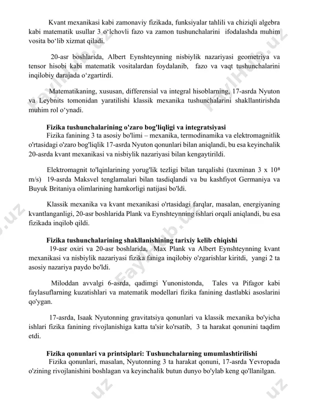 iyasi geometriya va tensor hisobi kabi matematik vositalardan foydalanib, fazo va vaqt tushunchalarini inqilobiy darajada o‘zgartirdi. matematikaning, xususan, differensial va integral hisoblarning, 17-asrda nyuton va leybnits tomonidan yaratilishi klassik mexanika tushunchalarini shakllantirishda muhim rol o‘ynadi. fizika tushunchalarining o'zaro bog'liqligi va integratsiyasi fizika fanining 3 ta asosiy bo'limi – mexanika, termodinamika va elektromagnitlik o'rtasidagi o'zaro bog'liqlik 17-asrda nyuton qonunlari bilan aniqlandi, bu esa keyinchalik 20-asrda kvant mexanikasi va nisbiylik nazariyasi bilan kengaytirildi. elektromagnit to'lqinlarining yorug'lik tezligi bilan tarqalishi (taxminan 3 x 10⁸ m/s) 19-asrda maksvel tenglamalari bilan tasdiqlandi va bu kashfiyot germaniya va buyuk britaniya olimlarining hamkorligi natijasi bo'ldi. klassik mexanika va kvant mexanikasi o'rtasidagi farqlar, masalan, energiyaning kvantlanganligi, 20-asr boshlarida plank va eynshteynning ishlari orqali aniqlandi, bu esa fizikada inqilob qildi. fizika tushunchalarining shakllanishining tarixiy kelib chiqishi 19-asr oxiri va 20-asr boshlarida, max plank va albert eynshteynning kvant mexanikasi va nisbiylik nazariyasi fizika faniga inqilobiy o'zgarishlar kiritdi, yangi 2 ta …
