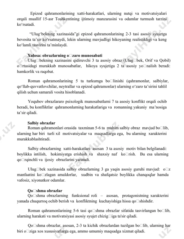 radi: hamkorlik va raqobat. roman qahramonlarining 5 ta turkumga boʻlinishi (qahramonlar, salbiylar, qoʻllab-quvvatlovchilar, neytrallar va epizod qahramonlar) ularning oʻzaro taʼsirini tahlil qilish uchun samarali vosita hisoblanadi. yoqubov obrazlararo psixologik munosabatlarni 7 ta asosiy konflikt orqali ochib beradi, bu konfliktlar qahramonlarning harakatlariga va romanning yakuniy maʼnosiga taʼsir qiladi. salbiy obrazlar roman qahramonlari orasida taxminan 5-6 ta muhim salbiy obraz mavjud boʻlib, ularning har biri turli xil motivatsiyalar va maqsadlarga ega, bu ularning xarakterini murakkablashtiradi. salbiy obrazlarning xatti-harakatlari asosan 3 ta asosiy motiv bilan belgilanadi: boylikka intilish, hokimiyatga erishish va shaxsiy naf koʻrish. bu esa ularning qoʻrqinchli va ijosiy obrazlarini yaratadi. ulugʻbek xazinasida salbiy obrazlarning 3 ga yaqin asosiy guruhi mavjud: oʻz manfaatini koʻzlagan amaldorlar, xudbin va shafqatsiz boylikka chanqoqlar hamda vafosiz, xiyonatkor odamlar. qoʻshma obrazlar qoʻshma obrazlarning funksional roli – asosan, protagonistning xarakterini yanada chuqurroq ochib berish va konfliktning kuchayishiga hissa qoʻshishdir. roman qahramonlarining 5-6 tasi qoʻshma obrazlar sifatida tasvirlangan boʻlib, …