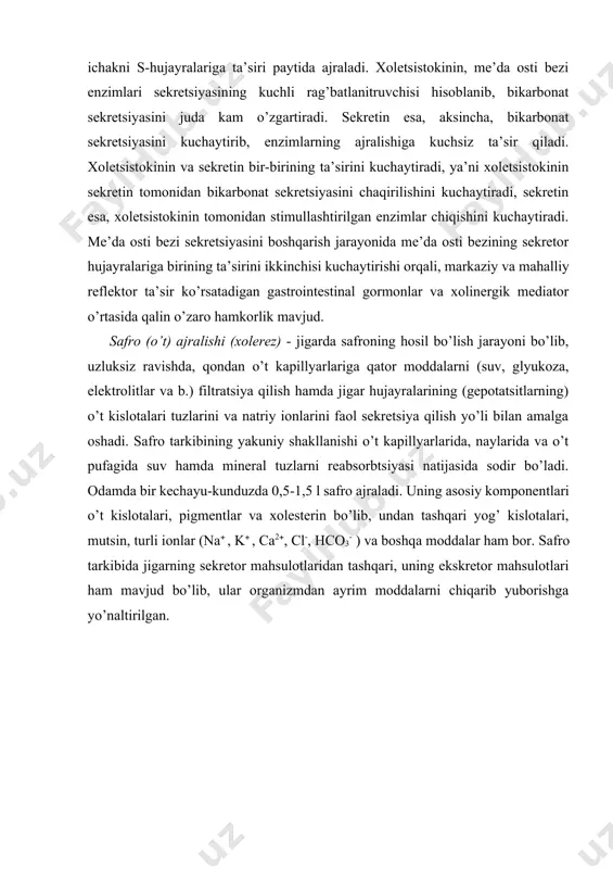 vjud. safro (o’t) ajralishi (xolerez) - jigarda safroning hosil bo’lish jarayoni bo’lib, uzluksiz ravishda, qondan o’t kapillyarlariga qator moddalarni (suv, glyukoza, elektrolitlar va b.) filtratsiya qilish hamda jigar hujayralarining (gepotatsitlarning) o’t kislotalari tuzlarini va natriy ionlarini faol sekretsiya qilish yo’li bilan amalga oshadi. safro tarkibining yakuniy shakllanishi o’t kapillyarlarida, naylarida va o’t pufagida suv hamda mineral tuzlarni reabsorbtsiyasi natijasida sodir bo’ladi. odamda bir kechayu-kunduzda 0,5-1,5 l safro ajraladi. uning asosiy komponentlari o’t kislotalari, pigmentlar va xolesterin bo’lib, undan tashqari yog’ kislotalari, mutsin, turli ionlar (na , k , ca2, cl-, hco3- ) va boshqa moddalar ham bor. safro tarkibida jigarning sekretor mahsulotlaridan tashqari, uning ekskretor mahsulotlari ham mavjud bo’lib, ular organizmdan ayrim moddalarni chiqarib yuborishga yo’naltirilgan. янги синтезланган ё/ кислоталари (0,6г|24ч) бир кеча-кундузи 6 – 10 тўлиқ айланишда ҳосил бўлган ўт кислота фонди 2 – 4 г турли липопротеидлар таркибидаги холестерин rasm.11.5. o’t kislotalarining jigar-ichak tsirkulyatsiyasi:чиқарилиб ташланаётган ўт кислоталари (0,6 …