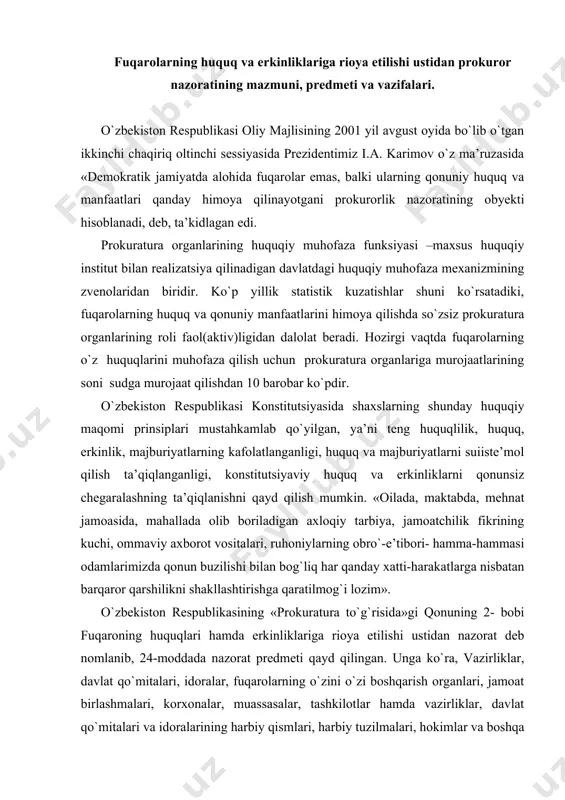 bro`-e’tibori- hamma-hammasi odamlarimizda qonun buzilishi bilan bog`liq har qanday xatti-harakatlarga nisbatan barqaror qarshilikni shakllashtirishga qaratilmog`i lozim». o`zbekiston respublikasining «prokuratura to`g`risida»gi qonuning 2- bobi fuqaroning huquqlari hamda erkinliklariga rioya etilishi ustidan nazorat deb nomlanib, 24-moddada nazorat predmeti qayd qilingan. unga ko`ra, vazirliklar, davlat qo`mitalari, idoralar, fuqarolarning o`zini o`zi boshqarish organlari, jamoat birlashmalari, korxonalar, muassasalar, tashkilotlar hamda vazirliklar, davlat qo`mitalari va idoralarining harbiy qismlari, harbiy tuzilmalari, hokimlar va boshqa mansabdor shaxslar tomonidan fuqaroning huquqlari hamda erkinliklariga rioya etilishi nazorat predmeti hisoblanadi. prokurorning vakolatlari. -fuqaroning huquq va erkinliklari buzilganligi to`g`risidagi arizalar, shikoyatlar hamda boshqa ma’lumotlarni ko`rib chiqadi va tekshiradi; -arizachilarga ularning huquq va erkinliklarini himoya qilish tartibini tushuntiradi; -fuqaroning huquq va erkinliklari buzilishining oldini olish va bartaraf etish; -qonunni buzgan shaxslarni javobgarlikka tortish hamda yetkazilgan zararni qoplash chora-tadbirlarini ko`radi; -fuqaroning huquq va erkinliklarining buzilishini jinoiy xususiyatga ega deb bilish uchun asoslar mavjud bo`lgan taqdirda prokuror jinoyat ishi qo`zg`atadi hamda uni sodir etgan shaxslar …