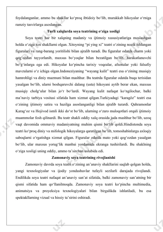 n uslubida edi. zamonaviy soya teatrining rivojlanishi zamonaviy davrda soya teatri o‘zining an’anaviy shakllarini saqlab qolgan holda, yangi texnologiyalar va ijodiy yondashuvlar tufayli sezilarli darajada rivojlandi. endilikda soya teatri nafaqat an’anaviy san’at sifatida, balki zamonaviy san’atning bir qismi sifatida ham qo‘llanilmoqda. zamonaviy soya teatri ko‘pincha multimedia, animatsiya va proyeksiya texnologiyalari bilan birgalikda ishlatiladi, bu esa spektakllarning vizual va hissiy ta’sirini oshiradi. zamonaviy soya teatrining eng muhim xususiyatlaridan biri uning global miqyosda ommalashishi va turli madaniyatlar bilan sintezidir. masalan, yevropada soya teatri zamonaviy teatr va kino bilan birgalikda qo‘llanilib, yangi san’at shakllarini vujudga keltirmoqda. aqsh va yevropada soya teatri ko‘pincha eksperimental spektakllarda ishlatiladi, bu esa uni zamonaviy tomoshabinlar uchun yanada jozibador qiladi.texnologik yangiliklar soya teatrining imkoniyatlarini kengaytirdi. zamonaviy yorug‘lik manbalari, masalan, led chiroqlar va proyektorlar, yanada yorqin va aniq tasvirlarni yaratishga imkon beradi. shuningdek, kompyuter grafikasi va animatsiya vositalari yordamida figuralarni boshqarish va hikoyalarni tasvirlash jarayoni ancha soddalashdi. bu esa soya …