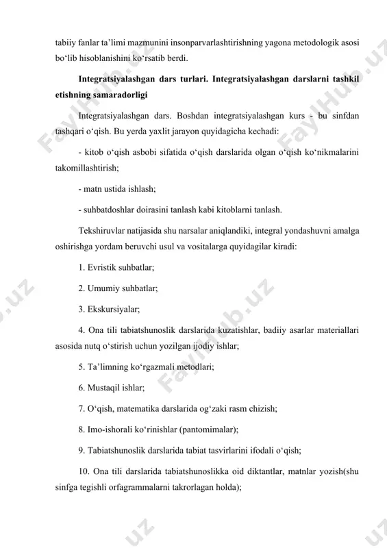 irishning asosiy mexanizmi sifatida namoyon bo‘ladi. tadqiqotlarda tabiatshunoslik obyektlarini “tabiat – fan – texnika – jamiyat – inson” uzviylik tizimida o‘rganish tabiiy fanlar ta’limi mazmunini insonparvarlashtirishning yagona metodologik asosi bo‘lib hisoblanishini ko‘rsatib berdi. integratsiyalashgan dars turlari. integratsiyalashgan darslarni tashkil etishning samaradorligi integratsiyalashgan dars. boshdan integratsiyalashgan kurs - bu sinfdan tashqari o‘qish. bu yerda yaxlit jarayon quyidagicha kechadi: - kitob o‘qish asbobi sifatida o‘qish darslarida olgan o‘qish ko‘nikmalarini takomillashtirish; - matn ustida ishlash; - suhbatdoshlar doirasini tanlash kabi kitoblarni tanlash. tekshiruvlar natijasida shu narsalar aniqlandiki, integral yondashuvni amalga oshirishga yordam beruvchi usul va vositalarga quyidagilar kiradi: 1. evristik suhbatlar; 2. umumiy suhbatlar; 3. ekskursiyalar; 4. ona tili tabiatshunoslik darslarida kuzatishlar, badiiy asarlar materiallari asosida nutq o‘stirish uchun yozilgan ijodiy ishlar; 5. ta’limning ko‘rgazmali metodlari; 6. mustaqil ishlar; 7. o‘qish, matematika darslarida og‘zaki rasm chizish; 8. imo-ishorali ko‘rinishlar (pantomimalar); 9. tabiatshunoslik darslarida tabiat tasvirlarini ifodali o‘qish; 10. ona tili darslarida tabiatshunoslikka oid …