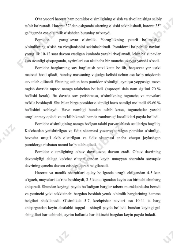 i. pomidor o‘simligi naviga va parvarishlash sharoitiga qarab maysa ko‘ringandan keyin 50-70 kun o‘tgach gulga kiradi. gullashdan keyin 40-55 kun mevalari yetila boshlaydi. pomidor ko‘chatidan o‘stirilganda, parnikka sepilgan urug‘ unib maysalari ko‘ringandan to hosili pishguncha o‘simlikning naviga va o‘stirish texnologiyasiga qarab 100-120 kun o‘tadi. urug‘i bevosita dalaga ekilganda o‘simlikning o‘suv davri 70-90 kun davom etadi. odatda, kuzgi dastlabki sovuq tushishi bilanoq pomidorning o‘suv davri to‘xtaydi. navlari. pomidor navlari bir-biridan morfologik, biologik va xo‘jalik ahamiyatiga ega belgi hamda xususiyatlari bilan farq qiladi. ulardan eng muhimlari quyidagilar: o‘suv davrining uzunligi. shu belgisiga ko‘ra pomidor navlari tezpishar (ko‘chat o‘tqazilgandan to birinchi hosilni terishgacha (48-53 kun) o‘tadi, o‘rtapishar (60-65 kun) va kechpishar (68-72 kun) navlarga bo‘linadi; poyasi naviga qarab, yotib yoki tik o‘sadigan bo‘lishi mumkin. poyasi tik o‘sadigan navlar oziqlanish maydonining katta bo‘lishini talab qilmay, ularni mexanizatsiya yordamida parvarishlash oson. naviga qarab, poyasining balandligi ham o‘zgarishi mumkin. baland bo‘yli pomidor navlari ko‘pincha kechpishar bo‘ladi …