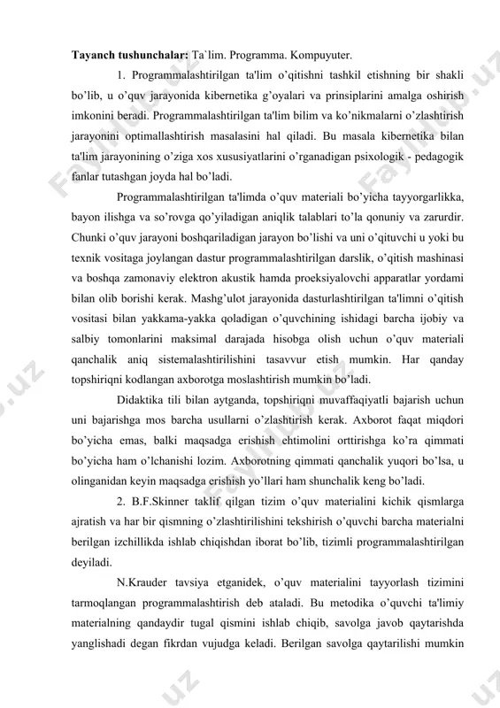 sh o’quvchi barcha materialni berilgan izchillikda ishlab chiqishdan iborat bo’lib, tizimli programmalashtirilgan deyiladi. n.krauder tavsiya etganidek, o’quv materialini tayyorlash tizimini tarmoqlangan programmalashtirish deb ataladi. bu metodika o’quvchi ta'limiy materialning qandaydir tugal qismini ishlab chiqib, savolga javob qaytarishda yanglishadi degan fikrdan vujudga keladi. berilgan savolga qaytarilishi mumkin bo’lgan javoblarning bir nechta variantlari yoziladi va o’quvchiga ko’rsatiladi, u esa mazkur javoblar orasidan to’g’risini tanlaydi. programmalashtirilgan ta'lim nazariyasining kibernetik asoslari kibernetika sohasidagi yetakchi olimlar a.i.berg, v.m.tushkov va boshqalar tomonidan keng maqullanadi. taniqli psixologlar ana shu muammoning nazariy asoslarini, xususan aqliy harakatlarni bosqichma-bosqich shakllantirish nazariyasi asosida ta'limning samaradorligi masalalarini (a.n.mantyev, p.ya.galperin va boshqalar), assotsiativ aloqalar nazariyasini (yu.n.samarin va boshqalar) ishlab chiqishga kirishdilar. programmalashtirilgan ta'limning xarakterli xususiyatlari: 1. jiddiy tanlangan o’quv materialini alohida-alohida kichik qismlarga ajratish. 2. har bir qismni o’zlashtirishga qaratilgan muayyan ishlarni izchil bajarishga doir ko’rsatmalar tizimini kiritish. 3. mazkur har bir qismning o’zlashtirilishi tekshirish bo’yicha topshirilishi, tekshirish bo’yicha topshiriqlar berish. 4. o’quvchining …