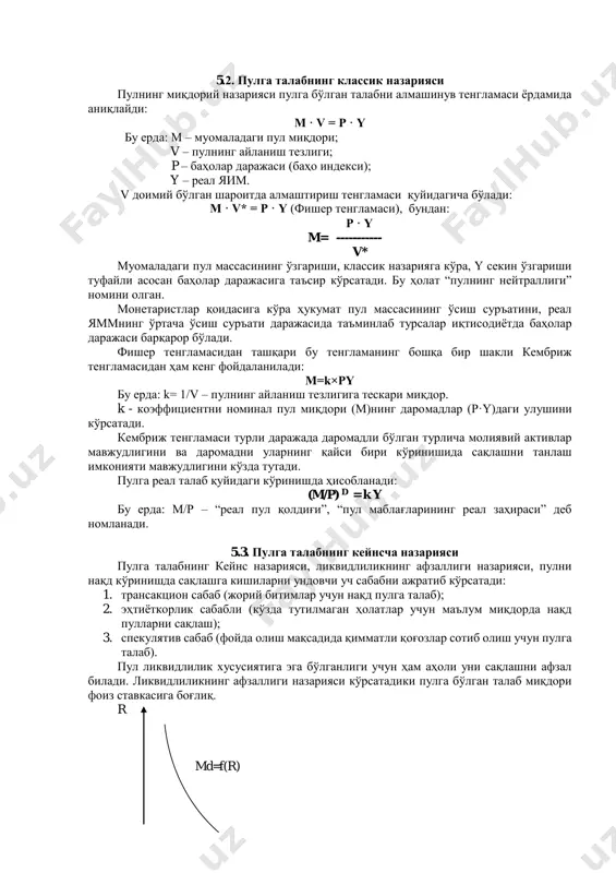 егатларининг таркиби ва миқдори турли мамлакатларда ўзаро фарқ қилиш мумкин. қуйида умумлаштириб олинган пул агрегатлари таркибини келтирамиз: “м0 - банк тизимидан ташқаридаги нақд пуллар ва тижорат банкларининг марказий банкдаги резервлари; м1 = м0 + муддатсиз депозитлар, йўл чеклари ва бошқалар; м2 = м1 + (миқдори ва муддати чекланган) муддатли депозитлар ва бошқалар ; м3 = м2 + (миқдори ва муддати чекланмаган) муддатли депозитлар ва бошқалар”* макроиқтисодий таҳлилда м 1 ва м 2 пул агрегатлари энг кўп фойдаланилади. пул агрегатларининг динамикаси турли сабабларга боғлиқ. масалан, даромадларнинг ошиши натижасида м 1 га талаб тезроқ ўсса, фоиз ставкасининг ўсиши натижасида м 2 ва м 3 га талаб м 1 га нисбатан тезроқ ўсади. * саидова г., шадыбаев т. макроэкономика. -т., ипак «шарк» 2003, 34-с.. 5.2. пулга талабнинг классик назарияси пулнинг миқдорий назарияси пулга бўлган талабни алмашинув тенгламаси ёрдамида аниқлайди: m · v = p · y бу ерда: m – муомаладаги пул миқдори; …