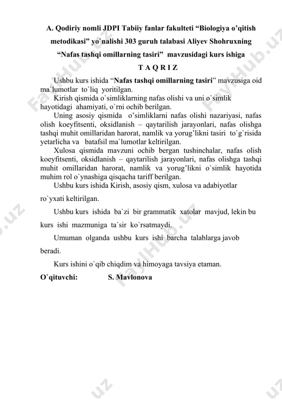 ulteti “biologiya o’qitish metodikasi” yo`nalishi 303 guruh talabasi tursunboyeva gulzodaning “ o’simliklarning noqulay omillar tasiriga chidamliligi (qurg’oqchilikka, yuqori va past haroratga)” mavzusidagi kurs ishiga t a q r i z ushbu kurs ishida “o’simliklarning noqulay omillar tasiriga chidamliligi (qurg’oqchilikka, yuqori va past haroratga)” mavzusiga oid ma`lumotlar to`liq yoritilgan. kirish qismida o`simliklarning umumiy tuzilishi, undagi organlarni bir biriga bog’liklari, ahamiyati, o`rni ochib berilgan. uning asosiy qismida o’simliklarnining noqulay muhit omillariga chidamlliligi, unga o’simliklarni moslanishi, o’simliklarni o’sish rivojlanishiga tasiri, o’simliklarni moslanishlari to`g`risida yetarlicha va batafsil ma`lumotlar keltirilgan. xulosa qismida mavzuni ochib bergan tushinchalar, noqulay muhit omillariga chidamlliligi, unga o’simliklarni moslanishi, o’simliklarni o’sish rivojlanishiga tasiri, moslanishlari, o’simliklarni o’sish rivojlanishiga qisqacha tarif berilgan. ushbu kurs ishida asosiy qism, xulosa va adabiyotlar ro`yxati keltirilgan. ushbu kurs ishida ba`zi bir grammatik xatolar mavjud, lekin bu kurs ishi mazmuniga ta`sir ko`rsatmaydi. umuman olganda ushbu kurs ishi barcha talablarga javob beradi. kurs ishini himoyaga tavsiya etaman. o`qituvchi: e.aberqulov …