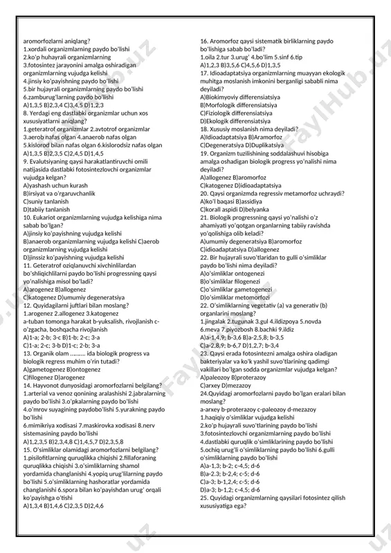 ing aralash bo’lishi; g)hazm sistemasining bo’lishi; h)qon aylanish sistemasining paydo bo’lishi; a)h,c,b,a b)g,d,e,c c)g,c,b,a d)d,e,b,a 28.o’simliklardagi aramorfozlarni ajrating. 1)urug’ bilan ko’payish; 2)gul bo’lishi; 3)spora bilan ko’payish; 4)gametofit bilan ko’payish;5)quruqlikka chiqish; a)1,2,4 b)3,4,5 c)2,4,5 d)5,1,2 29.katagenez nima? a)organizm tuzilishini murakkablashuvi b)umumiy degeneratsiyaga olib keluvchi yo’nalish c)organizmning faol hayot kechirishi d)organizmlarda idioadaptatsiyaning bo’lishi 30.arogenez bu... a) aromorfozlarning vujudga kelishi b) idioadaptatsiyaning yuzaga kelishi c) umumiy degeneratsiya d)biologik regress 31. aromorfozga xos belgilar ... 1)evolutsiyada saqlanib qoladi;2)yangi sistematik belgilar paydo bo’ladi; 3)umumiy degeneratsiyaga olib keladi; 4)yashash uchun kurashda afzalliklar yaratadi; 5)parazit va o’troq hayotga o’tiladi; a)5,2,1 b)3,2,4 c)4,1,2 d)5,3,4 32. differensiatsiya bu... a)ixtisoslashuv b)umumiy degeneretsiya c)yuksalish d)tubanlashish. 33. arxey erasining oxirida qanday jarayonlar sodir bo‘lgan? 1)yashil suvo‘tlar paydo bo‘lgan 2)fotosintezlovchi prokariotlar bo‘lgan 3)atrof o2 bilan to‘yingan 4)qizil suvo‘tlar bo‘lgan 5)ko‘k-yashil suvo‘tlar bo‘lgan a)5,4,3 b)5,4,1 c)4,3,2 d)5,3,2 34.proterozoy erasiga tegishli ma'lumotlarni toping. 1)yashil va qizilsuo‘tlar paydo bo‘lgan, 2)ko‘k-yashil suvo‘tlar paydo bo‘lgan, 3)hayot faqat suvda …