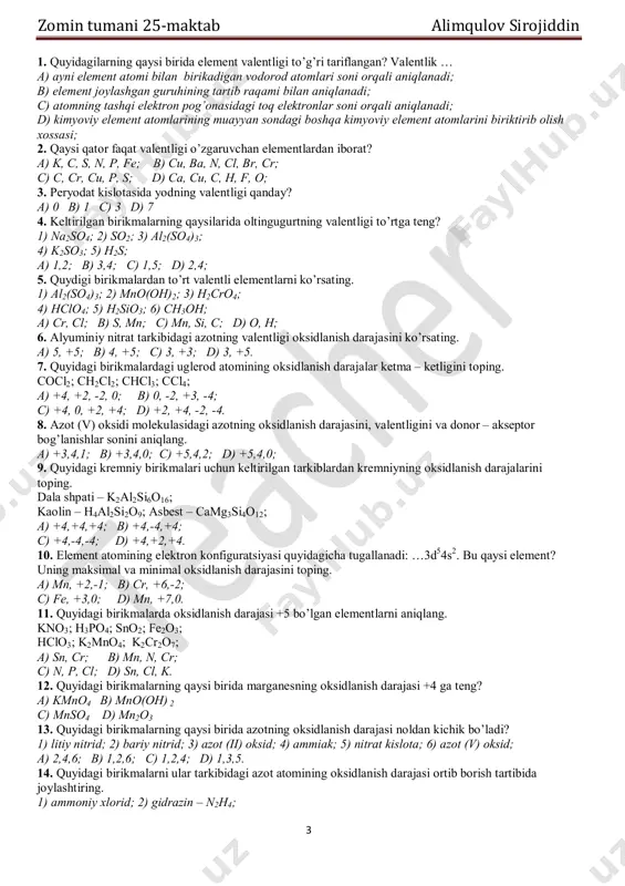 i oksidlanish darajasini ko’rsating. a) 5, +5; b) 4, +5; c) 3, +3; d) 3, +5. 7. quyidagi birikmalardagi uglerod atomining oksidlanish darajalar ketma – ketligini toping. cocl2; ch2cl2; chcl3; ccl4; a) +4, +2, -2, 0; b) 0, -2, +3, -4; c) +4, 0, +2, +4; d) +2, +4, -2, -4. 8. azot (v) oksidi molekulasidagi azotning oksidlanish darajasini, valentligini va donor – akseptor bog’lanishlar sonini aniqlang. a) +3,4,1; b) +3,4,0; c) +5,4,2; d) +5,4,0; 9. quyidagi kremniy birikmalari uchun keltirilgan tarkiblardan kremniyning oksidlanish darajalarini toping. dala shpati – k2al2si6o16; kaolin – h4al2si2o9; asbest – camg3si4o12; a) +4,+4,+4; b) +4,-4,+4; c) +4,-4,-4; d) +4,+2,+4. 10. element atomining elektron konfiguratsiyasi quyidagicha tugallanadi: …3d54s2. bu qaysi element? uning maksimal va minimal oksidlanish darajasini toping. a) mn, +2,-1; b) cr, +6,-2; c) fe, +3,0; d) mn, +7,0. 11. quyidagi birikmalarda oksidlanish darajasi +5 bo’lgan elementlarni aniqlang. kno3; h3po4; sno2; fe2o3; hclo3; k2mno4; k2cr2o7; …