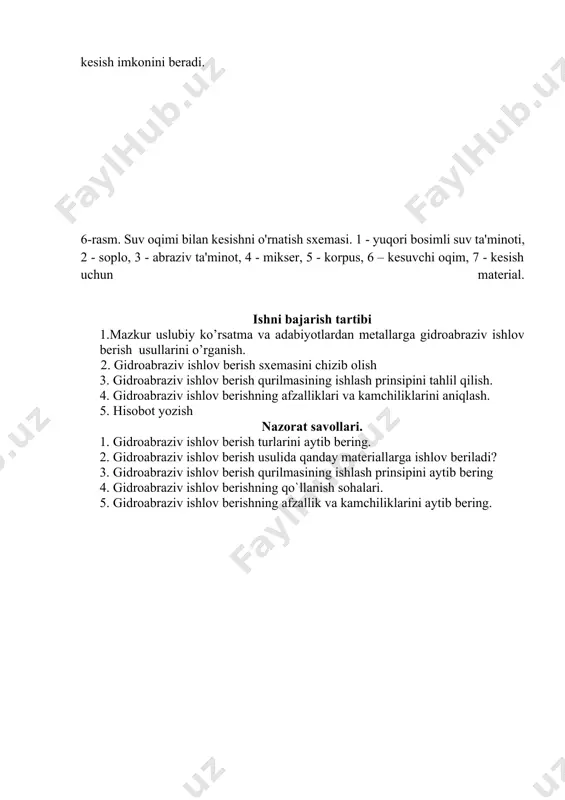 v berishni boshlash va surish harakati bilan istalgan shaklni kesish imkonini beradi. 6-rasm. suv oqimi bilan kesishni o'rnatish sxemasi. 1 - yuqori bosimli suv ta'minoti, 2 - soplo, 3 - abraziv ta'minot, 4 - mikser, 5 - korpus, 6 – kesuvchi oqim, 7 - kesish uchun material. ishni bajarish tartibi 1.mazkur uslubiy ko’rsatma va adabiyotlardan metallarga gidroabraziv ishlov berish usullarini o’rganish. 2. gidroabraziv ishlov berish sxemasini chizib olish 3. gidroabraziv ishlov berish qurilmasining ishlash prinsipini tahlil qilish. 4. gidroabraziv ishlov berishning afzalliklari va kamchiliklarini aniqlash. 5. hisobot yozish nazorat savollari. 1. gidroabraziv ishlov berish turlarini aytib bering. 2. gidroabraziv ishlov berish usulida qanday materiallarga ishlov beriladi? 3. gidroabraziv ishlov berish qurilmasining ishlash prinsipini aytib bering 4. gidroabraziv ishlov berishning qo`llanish sohalari. 5. gidroabraziv ishlov berishning afzallik va kamchiliklarini aytib bering. image1.png