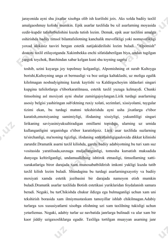 ing uz urnida kullanganligini urganishga e'tibor karatishjoiz. lirik asar taxlilida suzlarning ta'sirchanligi, ma'noning tigizligi, ifodaning serkatlamligigaaloxida dikkat kilinishi zarurdir.dramatik asarni taxlil kilishda, garchi badiiy adabiyotning bu turi xam suz vositasida yaratilsada,saxnaga muljallanganligi, tomosha kursatish maksadida dunyoga keltirilganligi, undamuallifning ishtirok etmasligi, timsollarning xatti-xarakatlariga biror darajada xam munosabatbildirish imkoni yukligi kuzda tutib taxlil kilish lozim buladi. shundagina bu turdagi asarlarningxayotiy va badiiy moxiyati xamda estetik jozibasini bir darajada namoyon etish mumkin buladi.dramatik asarlar taxlilida botish estetikasi yuriklaridan foydalanish samara beradi. negaki, bu turchikishda chukur ildizga ega bulmaganligi uchun xam uni tekshirish borasida xam ilmiymustaxkam tamoyillar ishlab chikilmagan.adabiy turlarga xos xususiyatlarni xisobga olishning uzi xam taxlilning tukisligi uchun yetarliemas. negaki, adabiy turlar uz navbatida janrlarga bulinadi va ular xam bir kaor jiddiy uzigaxosliklarga egadir. taxlilga tortilgan muayyan asarning janr jixatlari xam kuzda tutilgandaginasamaraga erishish mumkin. chunonchi, lirik turning gazal janrini taxlil kilish boshkayu, tuyuk,muvashshax yoxud chistonni tadkik etish boshka. shuning uchun xam adabiy …