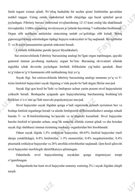 aterial sifatida xizmat qiladi va shu boisdan suyak iligi shubhasiz immun tizimning markaziy organlaridan biri hisoblanadi. odam suyak iligida 1,5% retikulyar hujayralar, 60-65% limfoid hujayralar (turli daraja yetuklikdagi), 6-8% limfotsitlar, 1-3% monotsitlar, 0.4% megakariotsitlar, 0.4% plazmatik retikulyar hujayralar va 26% atrofida eritroblastlar saqlanadi. qon hosil qiluvchi stvol hujayralar morfologik identifikatsiya qilinmagan. odamlarda stvol hujayralarning suyakdan qonga migratsiyasi tempi o’rganilmagan. sichqonlarda har kuni stvol hujayralar umumiy sonining 2% i suyak iligidan chiqib turadi. 2. limfatik tugunlar - limfatik follikulalarni tashkil qiluvchi asosiy struktura. limfa tugunlarining po’stloq va po’stloq osti (parakortikal) qavatlari farqlanadi. po’stloq qismi timusga bog’liq bo’lmagan xudud deb atalsa, parakortikal xudud timusga bog’liq hudud deb nom olgan. bunday nomlanishiga sabab agar hayvonning ayrisimon bezi olib tashlansa parakortikal qavat atrofiga uchraydi va aksincha immun tizimning hujayra tipi rivojlansa bu qavatning faolligi oshadi. gumoral tipdagi immun tizim rivojlansa markazlar soni oshadi va medulyar sohada plazmatik hujayralarning to’planishi kuzatiladi. limfa suyuqligi limfa tugunlaridan …
