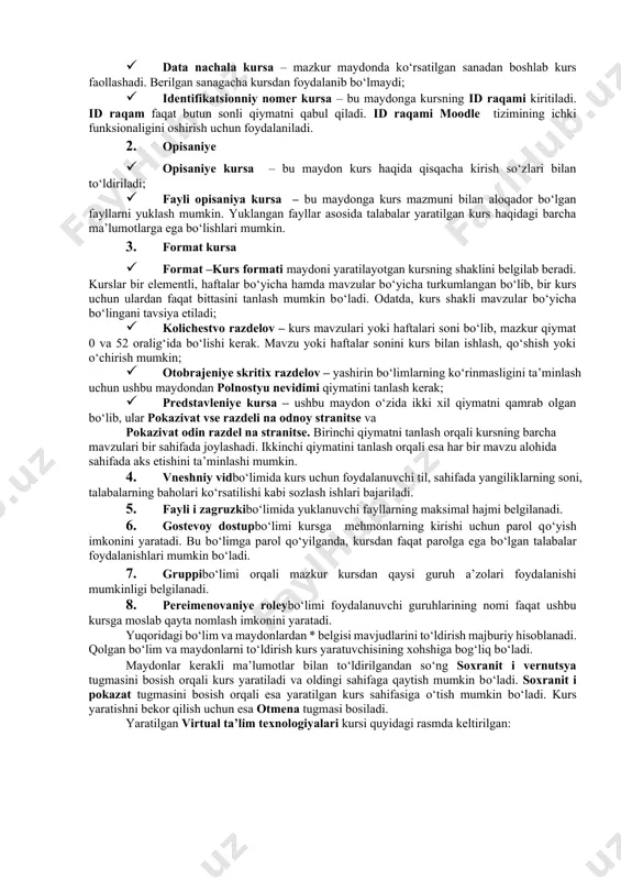 ga teng bо‘lsa, mazkur kurs kurslar rо‘yxatida namoyon bо‘ladi. aks holda esa, kurs yashirin holatga о‘tadi; · data nachala kursa – mazkur maydonda kо‘rsatilgan sanadan boshlab kurs faollashadi. berilgan sanagacha kursdan foydalanib bо‘lmaydi; · identifikatsionniy nomer kursa – bu maydonga kursning id raqami kiritiladi. id raqam faqat butun sonli qiymatni qabul qiladi. id raqami moodle tizimining ichki funksionaligini oshirish uchun foydalaniladi. 2. opisaniye · opisaniye kursa – bu maydon kurs haqida qisqacha kirish sо‘zlari bilan tо‘ldiriladi; · fayli opisaniya kursa – bu maydonga kurs mazmuni bilan aloqador bо‘lgan fayllarni yuklash mumkin. yuklangan fayllar asosida talabalar yaratilgan kurs haqidagi barcha ma’lumotlarga ega bо‘lishlari mumkin. 3. format kursa · format –kurs formati maydoni yaratilayotgan kursning shaklini belgilab beradi. kurslar bir elementli, haftalar bо‘yicha hamda mavzular bо‘yicha turkumlangan bо‘lib, bir kurs uchun ulardan faqat bittasini tanlash mumkin bо‘ladi. odatda, kurs shakli mavzular bо‘yicha bо‘lingani tavsiya etiladi; · kolichestvo razdelov – kurs mavzulari yoki …