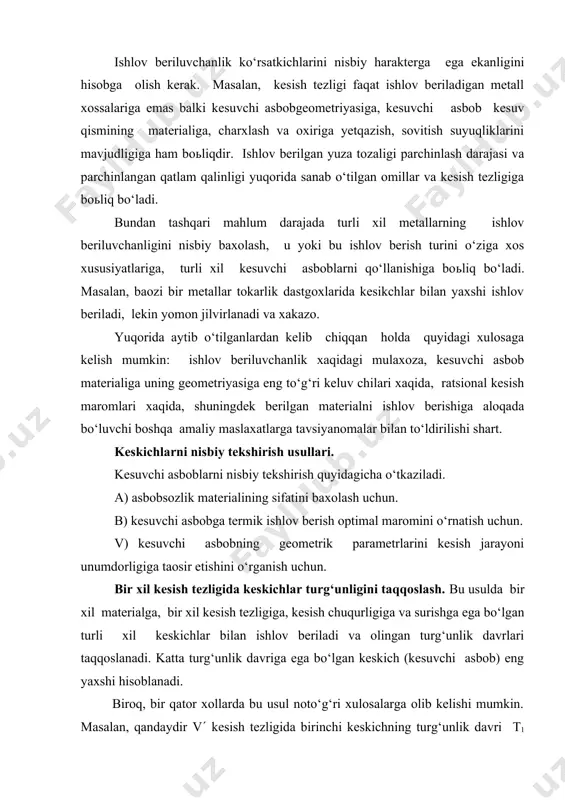 oza ishlov berish uchun yuza sifatida tajriba asosiy, turg‘unlik tajribasiga qo‘shimcha singari birlashtirilgan bo‘lishi mumkin. ishlov beriluvchanlik ko‘rsatkichlarini nisbiy harakterga ega ekanligini hisobga olish kerak. masalan, kesish tezligi faqat ishlov beriladigan metall xossalariga emas balki kesuvchi asbobgeometriyasiga, kesuvchi asbob kesuv qismining materialiga, charxlash va oxiriga yetqazish, sovitish suyuqliklarini mavjudligiga ham boьliqdir. ishlov berilgan yuza tozaligi parchinlash darajasi va parchinlangan qatlam qalinligi yuqorida sanab o‘tilgan omillar va kesish tezligiga boьliq bo‘ladi. bundan tashqari mahlum darajada turli xil metallarning ishlov beriluvchanligini nisbiy baxolash, u yoki bu ishlov berish turini o‘ziga xos xususiyatlariga, turli xil kesuvchi asboblarni qo‘llanishiga boьliq bo‘ladi. masalan, baozi bir metallar tokarlik dastgoxlarida kesikchlar bilan yaxshi ishlov beriladi, lekin yomon jilvirlanadi va xakazo. yuqorida aytib o‘tilganlardan kelib chiqqan holda quyidagi xulosaga kelish mumkin: ishlov beriluvchanlik xaqidagi mulaxoza, kesuvchi asbob materialiga uning geometriyasiga eng to‘g‘ri keluv chilari xaqida, ratsional kesish maromlari xaqida, shuningdek berilgan materialni ishlov berishiga aloqada bo‘luvchi boshqa amaliy …