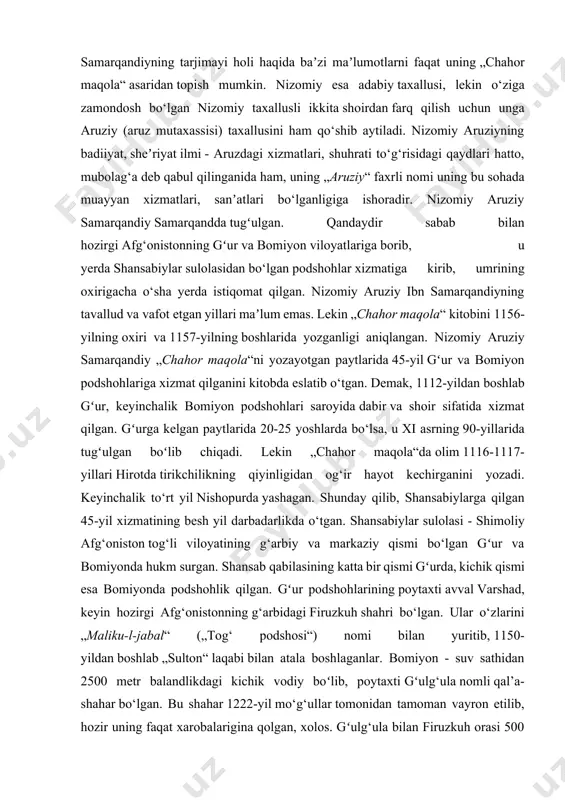 n gʻur va bomiyonda hukm surgan. shansab qabilasining katta bir qismi gʻurda, kichik qismi esa bomiyonda podshohlik qilgan. gʻur podshohlarining poytaxti avval varshad, keyin hozirgi afg‘onistonning g‘arbidagi firuzkuh shahri bo‘lgan. ular o‘zlarini „maliku-l-jabal“ („tog‘ podshosi“) nomi bilan yuritib, 1150-yildan boshlab „sulton“ laqabi bilan atala boshlaganlar. bomiyon - suv sathidan 2500 metr balandlikdagi kichik vodiy boʻlib, poytaxti gʻulg‘ula nomli qal’a-shahar bo‘lgan. bu shahar 1222-yil mo‘g‘ullar tomonidan tamoman vayron etilib, hozir uning faqat xarobalarigina qolgan, xolos. gʻulg‘ula bilan firuzkuh orasi 500 chaqirimdan ortiq boʻlib, yurish qiyin bo‘lgan tog‘li yo‘ldan iborat. xuddi ana shu shaharda nizomiy aruziy samarqandiy o‘zining bizgacha yetib kelgan yagona asari „chahor maqola“ni yozib tugatgan. faoliyati [tahrir | manbasini tahrirlash] „chahor maqola“ning eronlik olim m. qazviniy tomonidan aniqlangan asl nomi „majmaʼu-n-navodir“ („nodir hodisalar majmuasi“) boʻlib, keyinchalik „chahor maqola“ („to‘rt maqola“) nomi bilan atalgan. asar abulhasan ali ibn faxriddin mas’ud degan podshohga bag‘ishlangan. lekin na gʻur va na bomiyon podshohlaridan yoki …