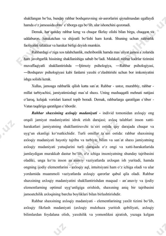 axloqiy madaniyatini shakllantirishdan maqsad - an`anaviy va ijodiy elementlarning optimal uyg‘unligiga erishish, shaxsning aniq bir tajribasini jamoatchilik axloqining barcha boyliklari bilan birlashtirishdir. rahbar shaxsining axloqiy madaniyati - elementlarining yaxlit tizimi bo‘lib, axloqiy fikrlash madaniyati (axloqiy mulohaza yuritish qobiliyati, axloqiy bilimlardan foydalana olish, yaxshilik va yomonlikni ajratish, yuzaga kelgan vaziyatning o‘ziga xos xususiyatlariga axloqiy me`yorlarni qo‘llay bilish va hokazolar) ni qamrab oladi. o‘z ichiga yana tuyg‘ular madaniyatini, insonning ―axloqiy rezonansga qobilligi, hamdardligi va jonkuyarligini; axloqiy tajribada his-tuyg‘u va o‘ylarning amalga oshirilish qiyofasini, ularning kundalik hayotda xatti-harakat me`yoriga aylanib borish darajasini xarakterlovchi xulq-atvor madaniyati; shakllarni reglamentlovchi qoidalarga qay darajada amal qilish sifatidagi etiketni, muloqotda shaxsning o‘zini tuta bilishini oladi. qisqa qilib aytganda, rahbar shaxsining axloqiy madaniyati - umumiy axloqiy tamoyillarni bilish, ularni chuqur his etilgan qarashlariga aylantirish, xatti-harakatlarning eng munosib shaklini qo‘llay bilishdir. uning har bir elementini o‘zlashtirish rahbar shaxsining axloqiy madaniyati mustahkamligini shakllantirishga yordam beradi. rahbar shaxsi axloqiy madaniyatining oliy darajasini …