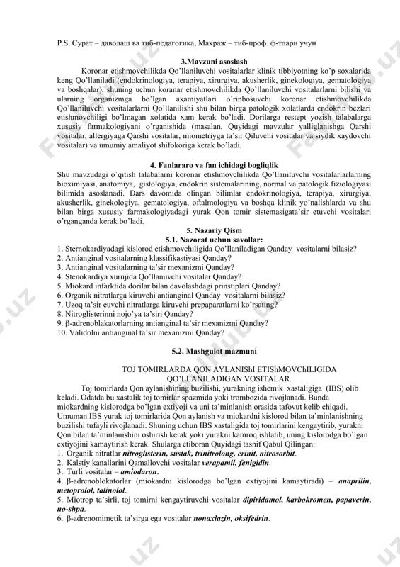 ar endokrinologiya, terapiya, xirurgiya, akusherlik, ginekologiya, gematologiya, oftalmologiya va boshqa klinik yo’nalishlarda va shu bilan birga xususiy farmakologiyadagi yurak qon tomir sistemasigata’sir etuvchi vositalari o’rganganda kerak bo’ladi. 5. nazariy qism 5.1. nazorat uchun savollar: 1. sternokardiyadagi kislorod etishmovchiligida qo’llaniladigan qanday vositalarni bilasiz? 2. antianginal vositalarning klassifikastiyasi qanday? 3. antianginal vositalarning ta’sir mexanizmi qanday? 4. stenokardiya xurujida qo’llanuvchi vositalar qanday? 5. miokard infarktida dorilar bilan davolashdagi prinstiplari qanday? 6. organik nitratlarga kiruvchi antianginal qanday vositalarni bilasiz? 7. uzoq ta’sir euvchi nitratlarga kiruvchi prepaparatlarni ko’rsating? 8. nitroglisterinni nojo’ya ta’siri qanday? 9. -adrenoblakatorlarning antianginal ta’sir mexanizmi qanday? 10. validolni antianginal ta’sir mexanizmi qanday? 5.2. mashgulot mazmuni toj tomirlarda qon aylanishi etishmovchiligida qo’llaniladigan vositalar. toj tomirlarda qon aylanishining buzilishi, yurakning ishemik xastaligiga (ibs) olib keladi. odatda bu xastalik toj tomirlar spazmida yoki trombozida rivojlanadi. bunda miokardning kislorodga bo’lgan extiyoji va uni ta’minlanish orasida tafovut kelib chiqadi. umuman ibs yurak toj tomirlarida qon aylanish va …